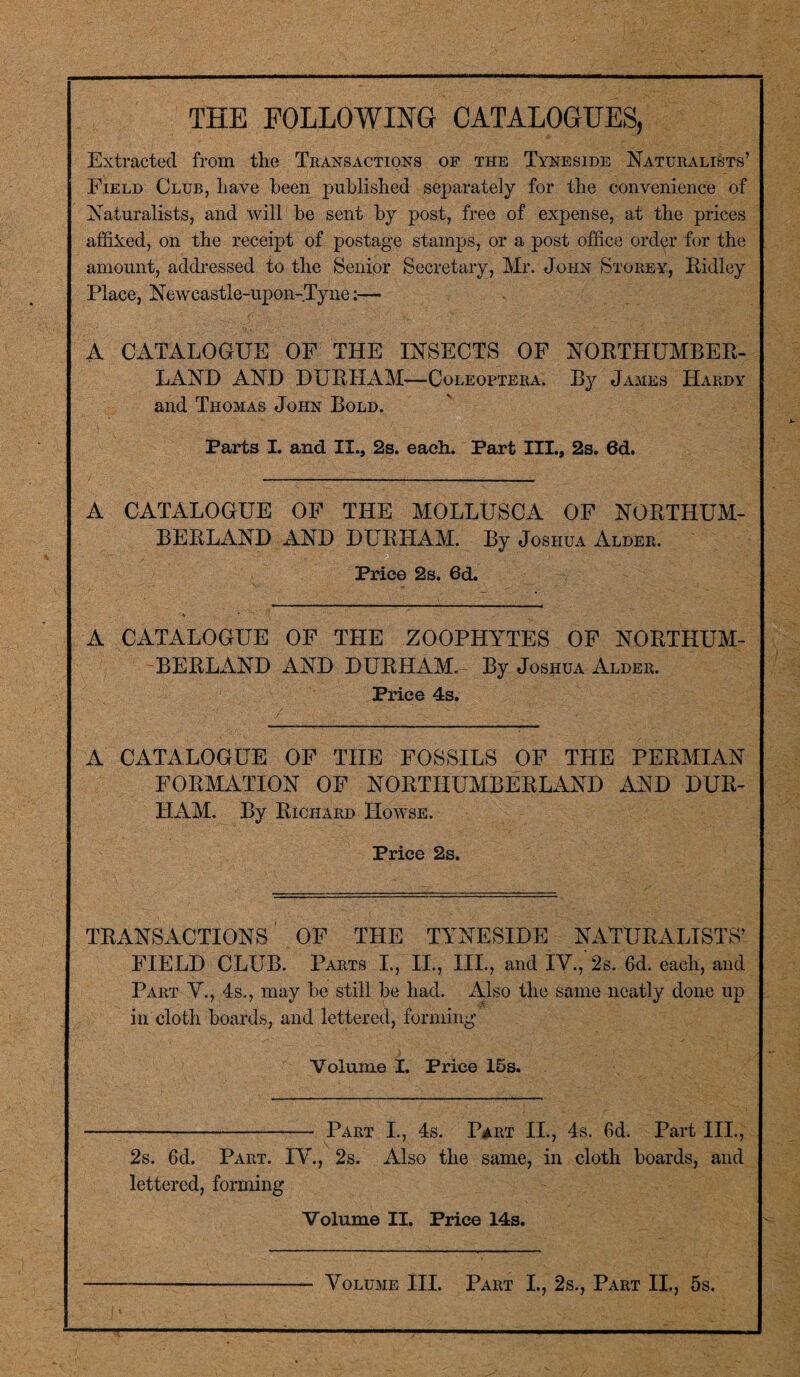 THE FOLLOWING CATALOGUES, Extracted from the Transactions of the Tyneside Naturalists’ Field Club, have been published separately for the convenience of Naturalists, and will be sent by post, free of expense, at the prices affixed, on the receipt of postage stamps, or a post office order for the amount, addressed to the Senior Secretary, Mr. John Storey, Ridley Place, Newcastle-upon-Tyne:— A CATALOGUE OF THE INSECTS OF NORTHUMBER¬ LAND AND DURHAM-—Coleoptera. By James Hardy and Thomas John Bold. Parts I. and IX.. 2s. each. Part III., 2s. 6d. A CATALOGUE OF THE MOLLUSCA OF NORTHUM¬ BERLAND AND DURHAM. By Joshua Alder. Price 2s. 6d. A CATALOGUE OF THE ZOOPHYTES OF NORTHUM¬ BERLAND AND DURHAM. By Joshua Alder. Price 4s. A CATALOGUE OF THE FOSSILS OF THE PERMIAN FORMATION OF NORTHUMBERLAND AND DUR¬ HAM. By Richard IIowse. Price 2s. TRANSACTIONS OF THE TYNESIDE NATURALISTS’ FIELD CLUB. Parts I., II., III., and IV., 2s. 6d. each, and Part V., 4s., may be still be had. Also the same neatly done up in cloth boards, and lettered, forming Volume I. Price 15s. -Part I., 4s. Part II., 4s. 6d. Part IIP, 2s. 6d. Part. IV., 2s. Also the same, in cloth boards^ and lettered, forming Volume II. Price 14s. Volume III. Part I., 2s., Part II., 5s.