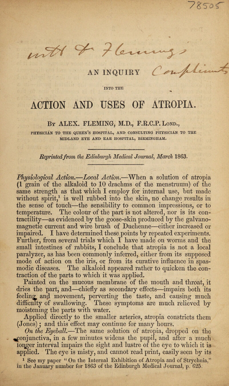 AN INQUIRY INTO THE ACTION AND USES OF ATEOPIA. By ALEX. FLEMING, M.D., F.R.C.P. Loud., PHYSICIAN TO THE QUEEN’S HOSPITAL, AND CONSULTING PHYSICIAN TO THE MIDLAND EYE AND EAR HOSPITAL, BIRMINGHAM. Reprinted from the Edinburgh Medical Journal, March 1863. Physiological Action.—Local Action.—When a solution of atropia (1 grain of the alkaloid to 10 drachms of the menstruum) of the same strength as that which I employ for internal use, hut made without spirit,1 is well rubbed into the skin, no change results in the sense of touch—the sensibility to common impressions, or to temperature. The colour of the part is not altered, nor is its con¬ tractility—as evidenced by the goose-skin produced by the galvano- magnetic current and wire brush of Duchenne—either increased or impaired. I have determined these points by repeated experiments. Further, from several trials which I have made on worms and the small intestines of rabbits, I conclude that atropia is not a local paralyzer, as has been commonly inferred, either from its supposed mode of action on the iris, or from its curative influence in spas¬ modic diseases. The alkaloid appeared rather to quicken the con¬ traction of the parts to which it was applied. Painted on the mucous membrane of the mouth and throat, it dries the part, and—chiefly as secondary effects—impairs both its feeling and movement, perverting the taste, and causing much difficulty of swallowing. These symptoms are much relieved by moistening the parts with water. Applied directly to the smaller arteries, atropia constricts them (Jones); and this effect may continue for many hours. On the Eyeball.—The same solution of atropia, dropped on the conjunctiva, in a few minutes widens the pupil, and after a much logger interval impairs the sight and lustre of the eye to which it is applied. The eye is misty, and cannot read print, easily seen by its 1 See my paper u On the Internal Exhibition of Atropia and of Strychnia,” in the January number for 1863 of the Edinburgh Medical Journal, p. 625.