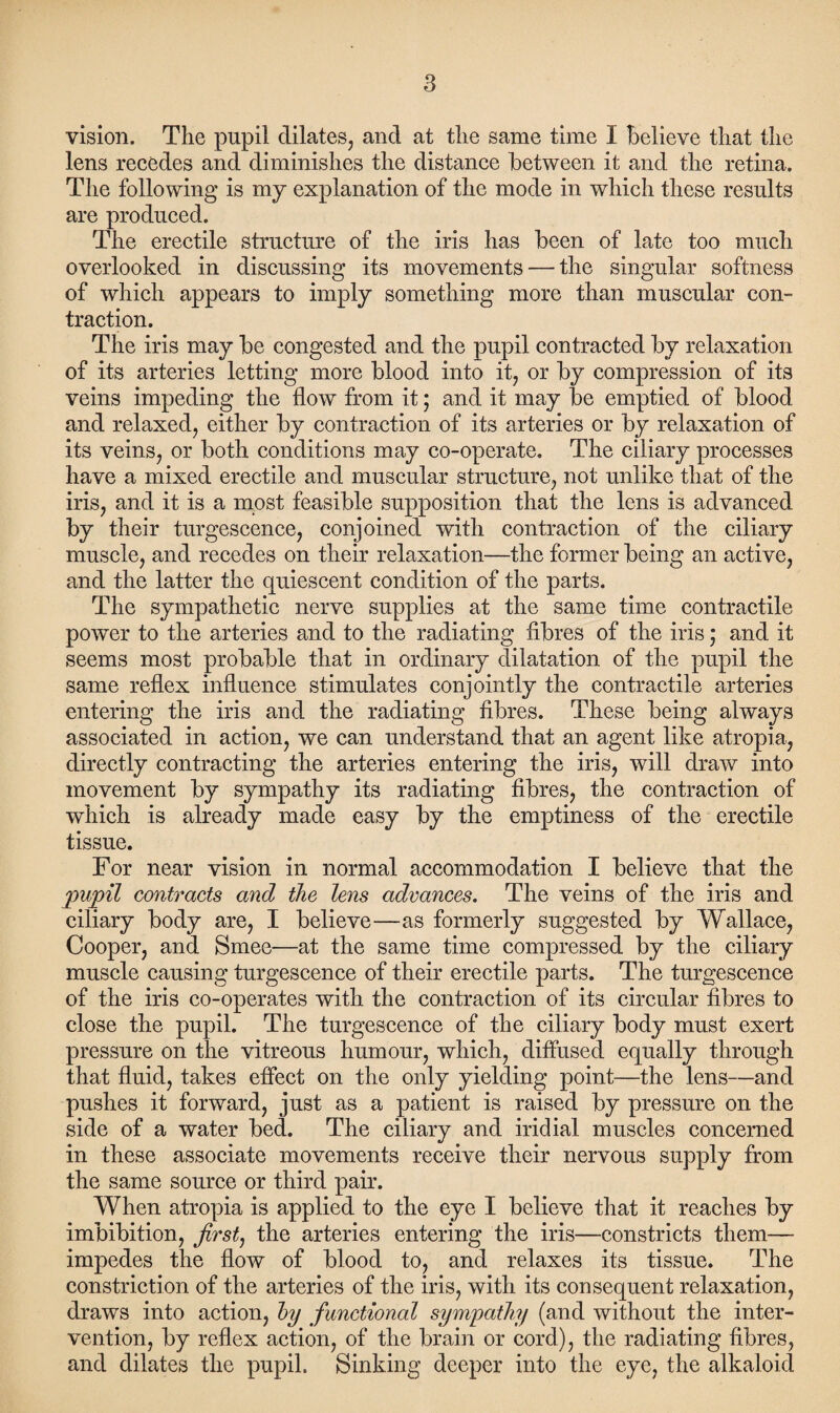 vision. The pupil dilates, and at the same time I Believe that the lens recedes and diminishes the distance Between it and the retina. The following is my explanation of the mode in which these results are produced. The erectile structure of the iris has Been of late too much overlooked in discussing its movements — the singular softness of which appears to imply something more than muscular con¬ traction. The iris may Be congested and the pupil contracted By relaxation of its arteries letting more Blood into it, or By compression of its veins impeding the flow from it; and it may Be emptied of Blood and relaxed, either By contraction of its arteries or By relaxation of its veins, or both conditions may co-operate. The ciliary processes have a mixed erectile and muscular structure, not unlike that of the iris, and it is a most feasible supposition that the lens is advanced by their turgescence, conjoined with contraction of the ciliary muscle, and recedes on their relaxation—the former Being an active, and the latter the quiescent condition of the parts. The sympathetic nerve supplies at the same time contractile power to the arteries and to the radiating fibres of the iris; and it seems most probable that in ordinary dilatation of the pupil the same reflex influence stimulates conjointly the contractile arteries entering the iris and the radiating fibres. These Being always associated in action, we can understand that an agent like atropia, directly contracting the arteries entering the iris, will draw into movement By sympathy its radiating fibres, the contraction of which is already made easy By the emptiness of the erectile tissue. For near vision in normal accommodation I Believe that the pupil contracts and the lens advances. The veins of the iris and ciliary Body are, I Believe—as formerly suggested By Wallace, Cooper, and Smee—at the same time compressed by the ciliary muscle causing turgescence of their erectile parts. The turgescence of the iris co-operates with the contraction of its circular fibres to close the pupil. The turgescence of the ciliary Body must exert pressure on the vitreous humour, which, diffused equally through that fluid, takes effect on the only yielding point—the lens—and pushes it forward, just as a patient is raised By pressure on the side of a water Bed. The ciliary and iridial muscles concerned in these associate movements receive their nervous supply from the same source or third pair. When atropia is applied to the eye I Believe that it reaches By imbibition, first, the arteries entering the iris—constricts them— impedes the flow of Blood to, and relaxes its tissue. The constriction of the arteries of the iris, with its consequent relaxation, draws into action, by functional sympathy (and without the inter¬ vention, By reflex action, of the Brain or cord), the radiating fibres, and dilates the pupil. Sinking deeper into the eye, the alkaloid
