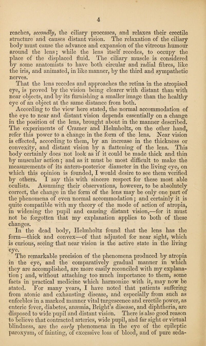 reaches, secondly, the ciliary processes, and relaxes their erectile structure and causes distant vision. The relaxation of the ciliary body must cause the advance and expansion of the vitreous humour around the lens; while the lens itself recedes, to occupy the place of the displaced fluid. The ciliary muscle is considered by some anatomists to have both circular and radial fibres, like the iris, and animated, in like manner, by the third and sympathetic nerves. That the lens recedes and approaches the retina in the atropised eye, is proved by the vision being clearer with distant than with near objects, and by its furnishing a smaller image than the healthy eye of an object at the same distance from both. According to the view here stated, the normal accommodation of the eye to near and distant vision depends essentially on a change in the position of the lens, brought about in the manner described. The experiments of Cramer and Helmholtz, on the other hand, refer this power to a change in the form of the lens. Near vision is effected, according to them, by an increase in the thickness or convexity, and distant vision by a flattening of the lens. This body certainly does not look as if it could be made thick and thin by muscular action; and as it must be most difficult to make the measurements of its antero-posterior diameter in the living eye, on which this opinion is founded, I would desire to see them verified by others. I say this with sincere respect for these most able oculists. Assuming their observations, however, to be absolutely correct, the change in the form of the lens may be only one part of the phenomena of even normal accommodation• and certainly it is quite compatible with my theory of the mode of action of atropia, in widening the pupil and causing distant vision,—for it must not be forgotten that my explanation applies to both of these changes. In the dead body, Helmholtz found that the lens has the form—thick and convex—of that adjusted for near sight, which is curious, seeing that near vision is the active state in the living eye. The remarkable precision of the phenomena produced by atropia in the eye, and the comparatively gradual manner in which they are accomplished, are more easily reconciled with my explana¬ tion ; and, without attaching too much importance to them, some facts in practical medicine which harmonize with it, may now be stated. For many years, I have noted that patients suffering from atonic and exhausting disease, and especially from such as enfeebles in a marked manner vital turgescence and erectile power, as enteric fever, diabetes, anaemia, Bright’s disease, and diphtheria, are disposed to wide pupil and distant vision. There is also good reason to believe that contracted arteries, wide pupil, and far sight or virtual blindness, are the early phenomena in the eye of the epileptic paroxysm, of fainting, of excessive loss of blood, and of pure seda-