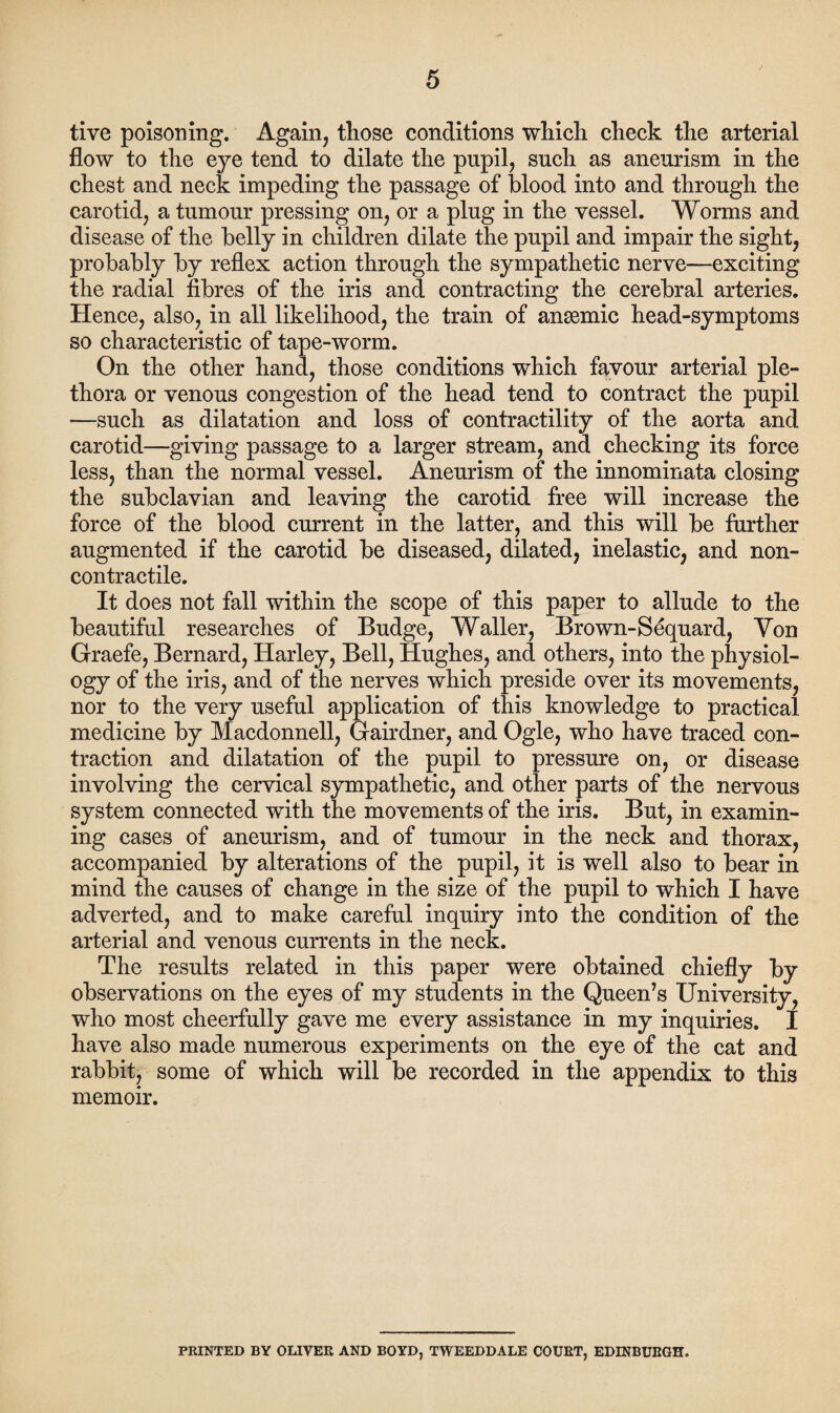 tive poisoning. Again, those conditions which check the arterial flow to the eye tend to dilate the pupil, such as aneurism in the chest and neck impeding the passage of blood into and through the carotid, a tumour pressing on, or a plug in the vessel. Worms and disease of the belly in children dilate the pupil and impair the sight, probably by reflex action through the sympathetic nerve—exciting the radial fibres of the iris and contracting the cerebral arteries. Hence, also, in all likelihood, the train of anaemic head-symptoms so characteristic of tape-worm. On the other hand, those conditions which favour arterial ple¬ thora or venous congestion of the head tend to contract the pupil —such as dilatation and loss of contractility of the aorta and carotid—giving passage to a larger stream, and checking its force less, than the normal vessel. Aneurism of the innominata closing the subclavian and leaving the carotid free will increase the force of the blood current in the latter, and this will be further augmented if the carotid be diseased, dilated, inelastic, and non- contractile. It does not fall within the scope of this paper to allude to the beautiful researches of Budge, Waller, Brown-Sequard, Yon Graefe, Bernard, Harley, Bell, Hughes, and others, into the physiol¬ ogy of the iris, and of the nerves which preside over its movements, nor to the very useful application of this knowledge to practical medicine by Macdonnell, Gairdner, and Ogle, who have traced con¬ traction and dilatation of the pupil to pressure on, or disease involving the cervical sympathetic, and other parts of the nervous system connected with the movements of the iris. But, in examin¬ ing cases of aneurism, and of tumour in the neck and thorax, accompanied by alterations of the pupil, it is well also to bear in mind the causes of change in the size of the pupil to which I have adverted, and to make careful inquiry into the condition of the arterial and venous currents in the neck. The results related in this paper were obtained chiefly by observations on the eyes of my students in the Queen’s University, who most cheerfully gave me every assistance in my inquiries. I have also made numerous experiments on the eye of the cat and rabbit, some of which will be recorded in the appendix to this memoir. PRINTED BY OLIVER AND BOYD, TWEEDDALE COURT, EDINBURGH.