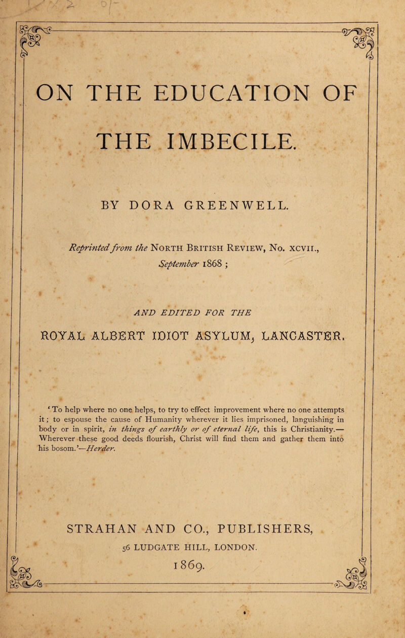 ON THE EDUCATION OF THE IMBECILE. BY DORA GREENWELL. Reprinted from the North British Review, No. xcvii., September 1868 ; AND EDITED FOR THE ROYAL ALBERT IDIOT ASYLUM^ LANCASTER, ‘To help where no one helps, to try to effect improvement where no one attempts it; to espouse the cause of Humanity wherever it lies imprisoned, languishing in body or in spirit, in things of earthly or of eternal life, this is Christianity.— Wherever these good deeds flourish, Christ will find them and gather them into his bosom.’—Herder. STRAHAN AND CO., PUBLISHERS, 56 LUDGATE HILL, LONDON.