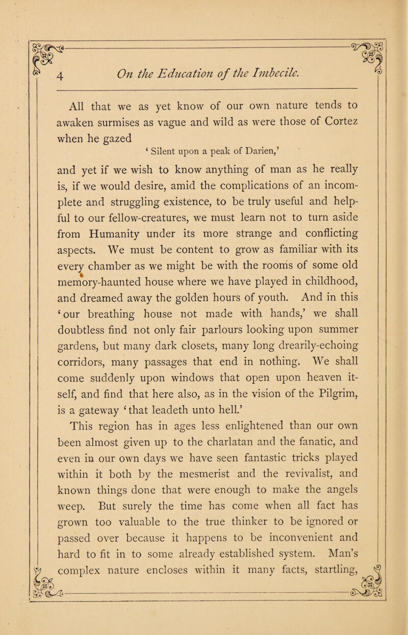 All that we as yet know of our own nature tends to awaken surmises as vague and wild as were those of Cortez when he gazed ‘ Silent upon a peak of Darien,’ and yet if we wish to know anything of man as he really is, if we would desire, amid the complications of an incom¬ plete and struggling existence, to be truly useful and help¬ ful to our fellow-creatures, we must learn not to turn aside from Humanity under its more strange and conflicting aspects. We must be content to grow as familiar with its every chamber as we might be with the rooms of some old memory-haunted house where we have played in childhood, and dreamed away the golden hours of youth. And in this £ our breathing house not made with hands/ we shall doubtless find not only fair parlours looking upon summer gardens, but many dark closets, many long drearily-echoing corridors, many passages that end in nothing. We shall come suddenly upon windows that open upon heaven it¬ self, and find that here also, as in the vision of the Pilgrim, is a gateway £ that leadeth unto hell.’ This region has in ages less enlightened than our own been almost given up to the charlatan and the fanatic, and even in our own days we have seen fantastic tricks played within it both by the mesmerist and the revivalist, and known things done that were enough to make the angels weep. But surely the time has come when all fact has grown too valuable to the true thinker to be ignored or passed over because it happens to be inconvenient and hard to fit in to some already established system. Man’s complex nature encloses within it many facts, startling