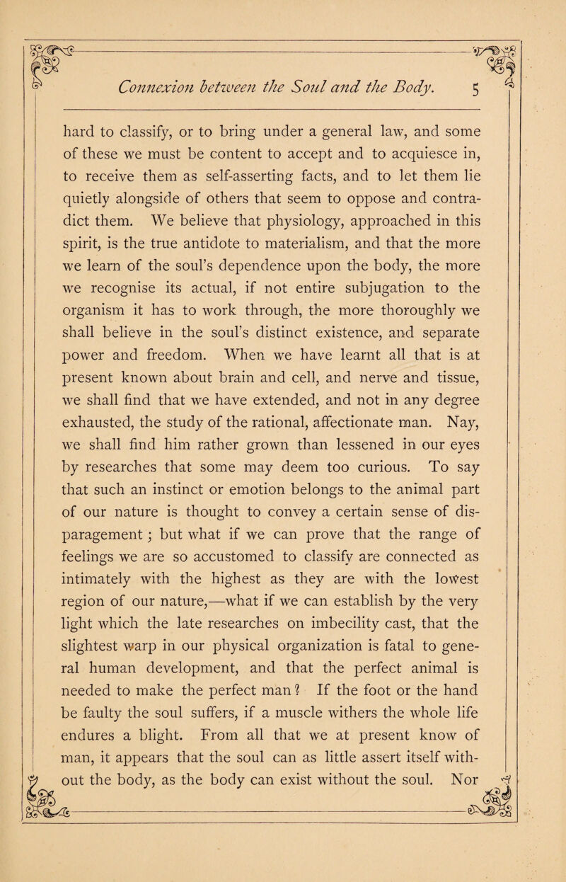 Connexion between the Soul and the Body. hard to classify, or to bring under a general law, and some of these we must be content to accept and to acquiesce in, to receive them as self-asserting facts, and to let them lie quietly alongside of others that seem to oppose and contra¬ dict them. We believe that physiology, approached in this spirit, is the true antidote to materialism, and that the more we learn of the soul’s dependence upon the body, the more we recognise its actual, if not entire subjugation to the organism it has to work through, the more thoroughly we shall believe in the soul’s distinct existence, and separate power and freedom. When we have learnt all that is at present known about brain and cell, and nerve and tissue, we shall find that we have extended, and not in any degree exhausted, the study of the rational, affectionate man. Nay, we shall find him rather grown than lessened in our eyes by researches that some may deem too curious. To say that such an instinct or emotion belongs to the animal part of our nature is thought to convey a certain sense of dis¬ paragement ; but what if we can prove that the range of feelings we are so accustomed to classify are connected as intimately with the highest as they are with the lowest region of our nature,—what if we can establish by the very light which the late researches on imbecility cast, that the slightest warp in our physical organization is fatal to gene¬ ral human development, and that the perfect animal is needed to make the perfect man ? If the foot or the hand be faulty the soul suffers, if a muscle withers the whole life endures a blight. From all that we at present know of man, it appears that the soul can as little assert itself with¬ out the body, as the body can exist without the soul. Nor