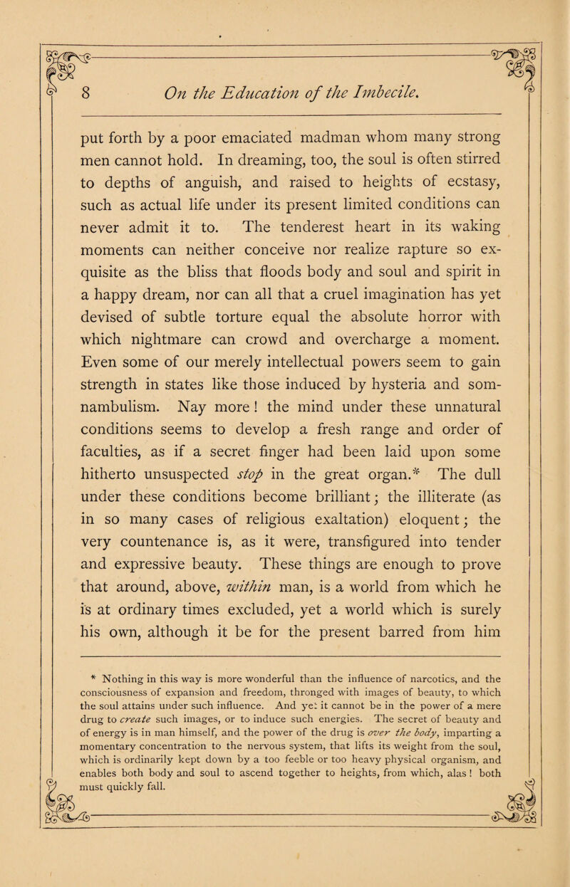 put forth by a poor emaciated madman whom many strong men cannot hold. In dreaming, too, the soul is often stirred to depths of anguish, and raised to heights of ecstasy, such as actual life under its present limited conditions can never admit it to. The ten derest heart in its waking moments can neither conceive nor realize rapture so ex¬ quisite as the bliss that floods body and soul and spirit in a happy dream, nor can all that a cruel imagination has yet devised of subtle torture equal the absolute horror with which nightmare can crowd and overcharge a moment. Even some of our merely intellectual powers seem to gain strength in states like those induced by hysteria and som¬ nambulism. Nay more ! the mind under these unnatural conditions seems to develop a fresh range and order of faculties, as if a secret finger had been laid upon some hitherto unsuspected stop in the great organ.* The dull under these conditions become brilliant; the illiterate (as in so many cases of religious exaltation) eloquent; the very countenance is, as it were, transfigured into tender and expressive beauty. These things are enough to prove that around, above, within man, is a world from which he is at ordinary times excluded, yet a world which is surely his own, although it be for the present barred from him * Nothing in this way is more wonderful than the influence of narcotics, and the consciousness of expansion and freedom, thronged with images of beauty, to which the soul attains under such influence. And yet it cannot be in the power of a mere drug to create such images, or to induce such energies. The secret of beauty and of energy is in man himself, and the power of the drug is over the body, imparting a momentary concentration to the nervous system, that lifts its weight from the soul, which is ordinarily kept down by a too feeble or too heavy physical organism, and enables both body and soul to ascend together to heights, from which, alas ! both ^ must quickly fall. ^