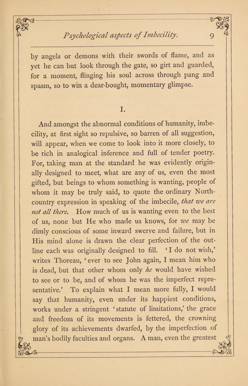 Psychological aspects of Imbecility. by angels or demons with their swords of flame, and as yet he can but look through the gate, so girt and guarded, for a moment, flinging his soul across through pang and spasm, so to win a dear-bought, momentary glimpse. I. And amongst the abnormal conditions of humanity, imbe¬ cility, at first sight so repulsive, so barren of all suggestion, will appear, when we come to look into it more closely, to be rich in analogical inference and full of tender poetry. For, taking man at the standard he was evidently origin¬ ally designed to meet, what are any of us, even the most gifted, but beings to whom something is wanting, people of whom it may be truly said, to quote the ordinary North- country expression in speaking of the imbecile, that we are not all there. How much of us is wanting even to the best of us, none but He who made us knows, for we may be dimly conscious of some inward swerve and failure, but in His mind alone is drawn the clear perfection of the out¬ line each was originally designed to fill. 41 do not wish/ writes Thoreau, 4 ever to see John again, I mean him who is dead, but that other whom only he would have wished to see or to be, and of whom he was the imperfect repre¬ sentative.’ To explain what I mean more fully, I would say that humanity, even under its happiest conditions, works under a stringent 4 statute of limitations,’ the grace and freedom of its movements is fettered, the crowning glory of its achievements dwarfed, by the imperfection of lan’s bodily faculties and organs. A man, even the greates