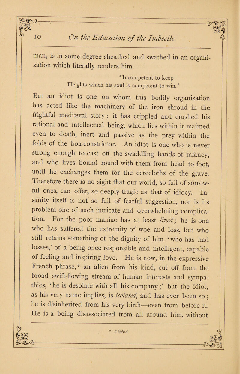 h* 10 On the Education of the Imbecile. man, is in some degree sheathed and swathed in an organi¬ zation which literally renders him ‘ Incompetent to keep Heights which his soul is competent to win.’ But an idiot is one on whom this bodily organization has acted like the machinery of the iron shroud in the frightful mediaeval story : it has crippled and crushed his rational and intellectual being, which lies within it maimed even to death, inert and passive as the prey within the folds of the boa-constrictor. An idiot is one who is never strong enough to cast off the swaddling bands of infancy, and who lives bound round with them from head to foot, until he exchanges them for the cerecloths of the grave. Therefore there is no sight that our world, so full of sorrow¬ ful ones, can offer, so deeply tragic as that of idiocy. In¬ sanity itself is not so full of fearful suggestion, nor is its problem one of such intricate and overwhelming complica¬ tion. For the poor maniac has at least lived; he is one who has suffered the extremity of woe and loss, but who still retains something of the dignity of him ‘ who has had losses,’ of a being once responsible and intelligent, capable of feeling and inspiring love. He is now, in the expressive French phrase,’ an alien from his kind, cut off from the broad swift-flowing stream of human interests and sympa¬ thies, ‘he is desolate with all his company;’ but the idiot, as his very name implies, is isolated' and has ever been so; he is disinherited from his very birth—even from before it. He is a being disassociated from all around him, without