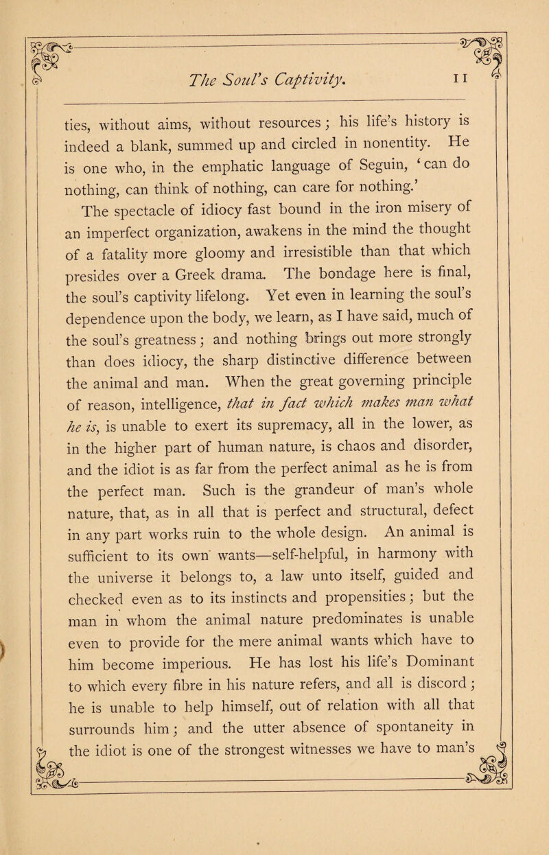 The Soul’s Captivity. ties, without aims, without resources; his life s histoiy is indeed a blank, summed up and circled in nonentity. He is one who, in the emphatic language of Seguin, ‘ can do nothing, can think of nothing, can care for nothing.’ The spectacle of idiocy fast bound in the iron misery of an imperfect organization, awakens in the mind the thought of a fatality more gloomy and irresistible than that which presides over a Greek drama. The bondage here is final, the soul’s captivity lifelong. Yet even in learning the soul s dependence upon the body, we learn, as I have said, much of the soul’s greatness; and nothing brings out more strongly than does idiocy, the sharp distinctive difference between the animal and man. When the great governing principle of reason, intelligence, that in fact which makes man what he is, is unable to exert its supremacy, all in the lower, as in the higher part of human nature, is chaos and disorder, and the idiot is as far from the perfect animal as he is from the perfect man. Such is the grandeur of man’s whole nature, that, as in all that is perfect and structural, defect in any part works ruin to the whole design. An animal is sufficient to its own wants—self-helpful, in harmony with the universe it belongs to, a law unto itself, guided and checked even as to its instincts and propensities; but the man in whom the animal nature predominates is unable even to provide for the mere animal wants which have to him become imperious. He has lost his life’s Dominant to which every fibre in his nature refers, and all is discord ; he is unable to help himself, out of relation with all that surrounds him; and the utter absence of spontaneity in the idiot is one of the strongest witnesses we have to man’