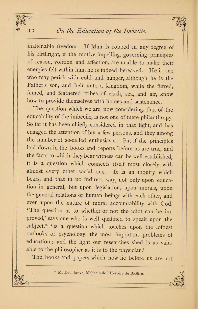I inalienable freedom. If Man is robbed in any degree of his birthright, if the motive impelling, governing principles of reason, volition and affection, are unable to make their energies felt within him, he is indeed bereaved. He is one who may perish with cold and hunger, although he is the Father’s son, and heir unto a kingdom, while the furred, finned, and feathered tribes of earth, sea, and air, know how to provide themselves with homes and sustenance. The question which we are now considering, that of the educability of the imbecile, is not one of mere philanthropy. So far it has been chiefly considered in that light, and has engaged the attention of but a few persons, and they among the number of so-called enthusiasts. But if the principles laid down in the books and reports before us are true, and the facts to which they bear witness can be well established, it is a question which connects itself most closely with almost every other social one. It is an inquiry which bears, and that in no indirect way, not only upon educa¬ tion in general, but upon legislation, upon morals, upon the general relations of human beings with each other, and even upon the nature of moral accountability with God. ‘ The question as to whether or not the idiot can be im¬ proved,’ says one who is well qualified to speak upon the subject,* ‘is a question which touches upon the loftiest outlooks of psychology, the most important problems of education; and the light our researches shed is as valu¬ able to the philosopher as it is to the physician.’ The books and papers which now lie before us are not * M. Delasiauve, Medecin de l’Hospice de Bicetre. I