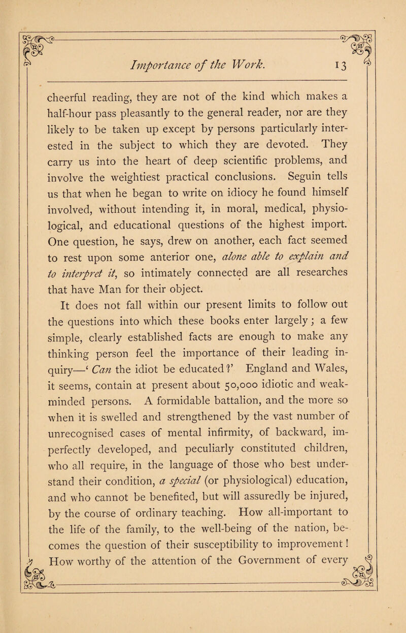 cheerful reading, they are not of the kind which makes a half-hour pass pleasantly to the general reader, nor are they likely to be taken up except by persons particularly inter¬ ested in the subject to which they are devoted. They carry us into the heart of deep scientific problems, and involve the weightiest practical conclusions. Seguin tells us that when he began to write on idiocy he found himself involved, without intending it, in moral, medical, physio¬ logical, and educational questions of the highest import. One question, he says, drew on another, each fact seemed to rest upon some anterior one, alone able to explain and to interpret it, so intimately connected are all researches that have Man for their object. It does not fall within our present limits to follow out the questions into which these books enter largely; a few simple, clearly established facts are enough to make any thinking person feel the importance of their leading in¬ quiry—‘ Can the idiot be educated V England and Wales, it seems, contain at present about 50,000 idiotic and weak- minded persons. A formidable battalion, and the more so when it is swelled and strengthened by the vast number of unrecognised cases of mental infirmity, of backward, im¬ perfectly developed, and peculiarly constituted children, who all require, in the language of those who best under¬ stand their condition, a special (or physiological) education, and who cannot be benefited, but will assuredly be injured, by the course of ordinary teaching. How all-important to the life of the family, to the well-being of the nation, be¬ comes the question of their susceptibility to improvement! yj How worthy of the attention of the Government of every