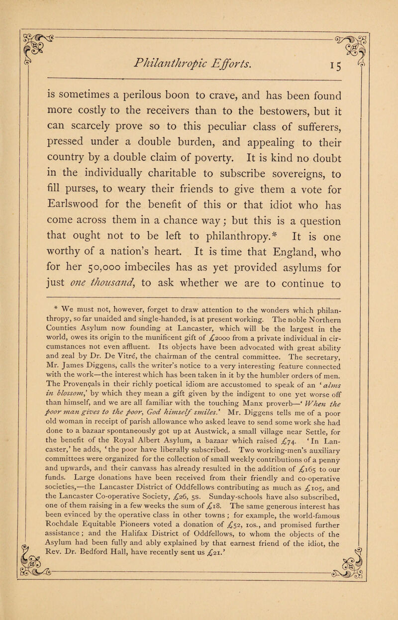 Philanthropic Efforts. is sometimes a perilous boon to crave, and has been found more costly to the receivers than to the bestowers, but it can scarcely prove so to this peculiar class of sufferers, pressed under a double burden, and appealing to their country by a double claim of poverty. It is kind no doubt in the individually charitable to subscribe sovereigns, to fill purses, to weary their friends to give them a vote for Earlswood for the benefit of this or that idiot who has come across them in a chance way; but this is a question that ought not to be left to philanthropy.* It is one worthy of a nation’s heart. It is time that England, who for her 50,000 imbeciles has as yet provided asylums for just one thousand, to ask whether we are to continue to * We must not, however, forget to draw attention to the wonders which philan¬ thropy, so far unaided and single-handed, is at present working. The noble Northern Counties Asylum now founding at Lancaster, which will be the largest in the world, owes its origin to the munificent gift of £2000 from a private individual in cir¬ cumstances not even affluent. Its objects have been advocated with great ability and zeal by Dr. De Vitre, the chairman of the central committee. The secretary, Mr. James Diggens, calls the writer’s notice to a very interesting feature connected with the work—the interest which has been taken in it by the humbler orders of men. The Provengals in their richly poetical idiom are accustomed to speak of an ‘alms in blossom,’ by which they mean a gift given by the indigent to one yet worse off than himself, and we are all familiar with the touching Manx proverb—* When the poor man gives to the poor, God himself smiles.' Mr. Diggens tells me of a poor old woman in receipt of parish allowance who asked leave to send some work she had done to a bazaar spontaneously got up at Austwick, a small village near Settle, for the benefit of the Royal Albert Asylum, a bazaar which raised ^74. ‘In Lan¬ caster,’ he adds, ‘the poor have liberally subscribed. Two working-men’s auxiliary committees were organized for the collection of small weekly contributions of a penny and upwards, and their canvass has already resulted in the addition of ,£165 to our funds. Large donations have been received from their friendly and co-operative societies,—the Lancaster District of Oddfellows contributing as much as ^105, and the Lancaster Co-operative Society, £16, 5s. Sunday-schools have also subscribed, one of them raising in a few weeks the sum of ,£18. The same generous interest has been evinced by the operative class in other towns ; for example, the world-famous Rochdale Equitable Pioneers voted a donation of £52, 10s., and promised further assistance ; and the Halifax District of Oddfellows, to whom the objects of the Asylum had been fully and ably explained by that earnest friend of the idiot, the Rev. Dr. Bedford Hall, have recently sent us £21.’