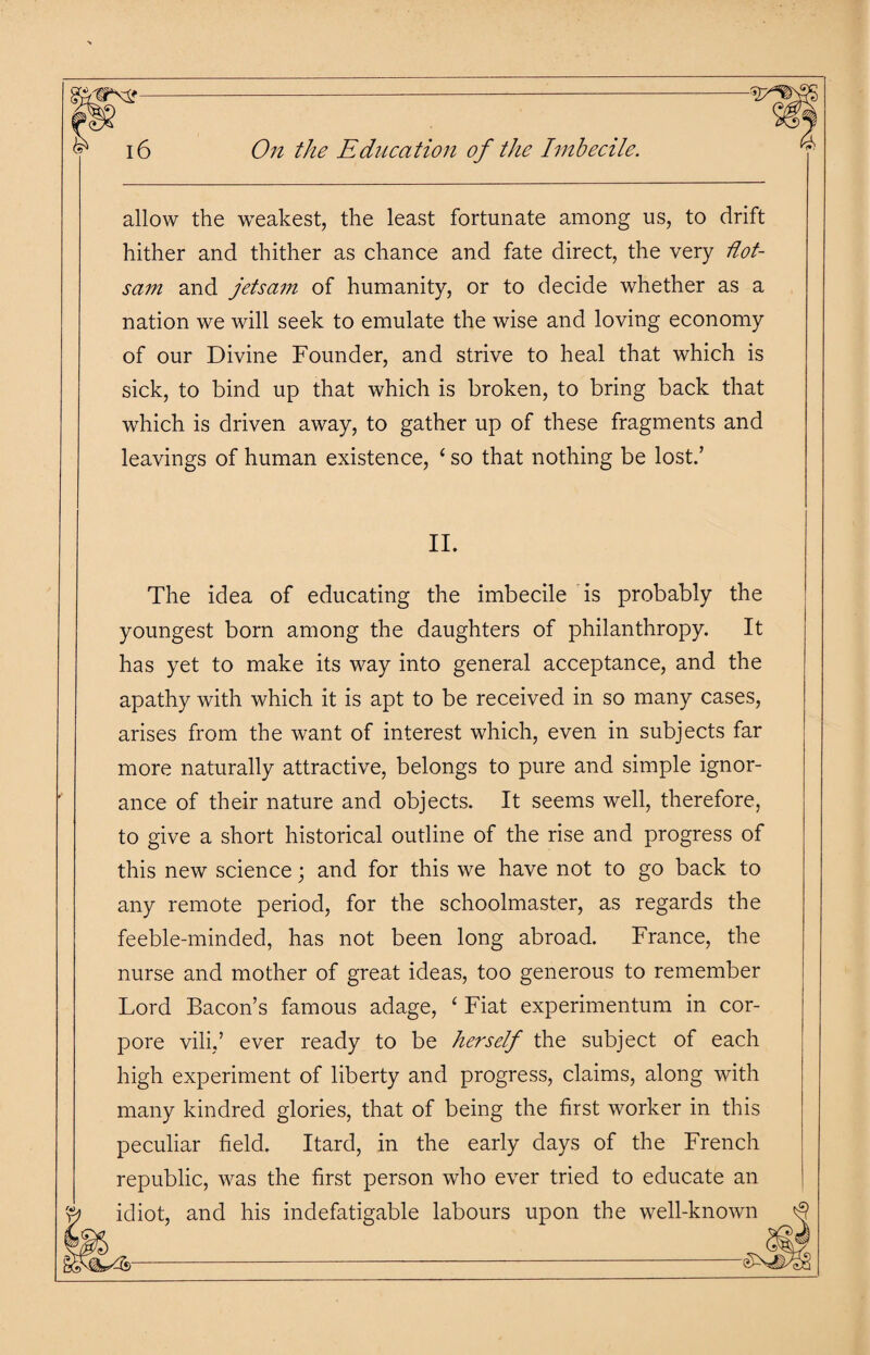 allow the weakest, the least fortunate among us, to drift hither and thither as chance and fate direct, the very flot¬ sam and jetsam of humanity, or to decide whether as a nation we will seek to emulate the wise and loving economy of our Divine Founder, and strive to heal that which is sick, to bind up that which is broken, to bring back that which is driven away, to gather up of these fragments and leavings of human existence, ‘so that nothing be lost/ II. The idea of educating the imbecile is probably the youngest born among the daughters of philanthropy. It has yet to make its way into general acceptance, and the apathy with which it is apt to be received in so many cases, arises from the want of interest which, even in subjects far more naturally attractive, belongs to pure and simple ignor¬ ance of their nature and objects. It seems well, therefore, to give a short historical outline of the rise and progress of this new science; and for this we have not to go back to any remote period, for the schoolmaster, as regards the feeble-minded, has not been long abroad. France, the nurse and mother of great ideas, too generous to remember Lord Bacon’s famous adage, 4 Fiat experimentum in cor- pore vili,’ ever ready to be herself the subject of each high experiment of liberty and progress, claims, along with many kindred glories, that of being the first worker in this peculiar field. Itard, in the early days of the French republic, was the first person who ever tried to educate an idiot, and his indefatigable labours upon the well-known