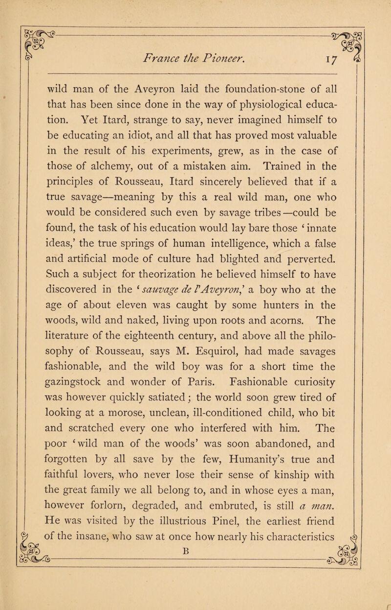 France the Pioneer. i. wild man of the Aveyron laid the foundation-stone of all that has been since done in the way of physiological educa¬ tion. Yet Itard, strange to say, never imagined himself to be educating an idiot, and all that has proved most valuable in the result of his experiments, grew, as in the case of those of alchemy, out of a mistaken aim. Trained in the principles of Rousseau, Itard sincerely believed that if a true savage—meaning by this a real wild man, one who would be considered such even by savage tribes—could be found, the task of his education would lay bare those ‘ innate ideas,’ the true springs of human intelligence, which a false and artificial mode of culture had blighted and perverted. Such a subject for theorization he believed himself to have discovered in the ‘ sauvage de VAveyron] a boy who at the age of about eleven was caught by some hunters in the woods, wild and naked, living upon roots and acorns. The literature of the eighteenth century, and above all the philo¬ sophy of Rousseau, says M. Esquirol, had made savages fashionable, and the wild boy was for a short time the gazingstock and wonder of Paris. Fashionable curiosity was however quickly satiated; the world soon grewr tired of looking at a morose, unclean, ill-conditioned child, who bit and scratched every one who interfered with him. The poor 4 wild man of the woods’ was soon abandoned, and forgotten by all save by the few, Humanity’s true and faithful lovers, who never lose their sense of kinship with the great family we all belong to, and in whose eyes a man, however forlorn, degraded, and embruted, is still a man. He was visited by the illustrious Pinel, the earliest friend f the insane, who saw at once how nearly his characterise B