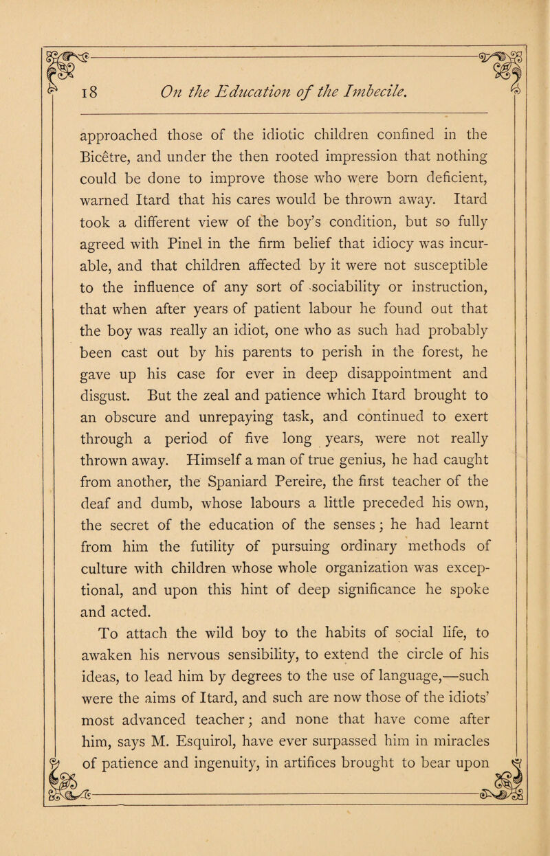 approached those of the idiotic children confined in the Bicetre, and under the then rooted impression that nothing could be done to improve those who were born deficient, warned Itard that his cares would be thrown away. Itard took a different view of the boy’s condition, but so fully agreed with Pinel in the firm belief that idiocy was incur¬ able, and that children affected by it were not susceptible to the influence of any sort of -sociability or instruction, that when after years of patient labour he found out that the boy was really an idiot, one who as such had probably been cast out by his parents to perish in the forest, he gave up his case for ever in deep disappointment and disgust. But the zeal and patience which Itard brought to an obscure and unrepaying task, and continued to exert through a period of five long years, were not really thrown away. Himself a man of true genius, he had caught from another, the Spaniard Pereire, the first teacher of the deaf and dumb, whose labours a little preceded his own, the secret of the education of the senses; he had learnt from him the futility of pursuing ordinary methods of culture with children whose whole organization was excep¬ tional, and upon this hint of deep significance he spoke and acted. To attach the wild boy to the habits of social life, to awaken his nervous sensibility, to extend the circle of his ideas, to lead him by degrees to the use of language,—such were the aims of Itard, and such are now those of the idiots’ most advanced teacher; and none that have come after him, says M. Esquirol, have ever surpassed him in miracles of patience and ingenuity, in artifices brought to bear upon