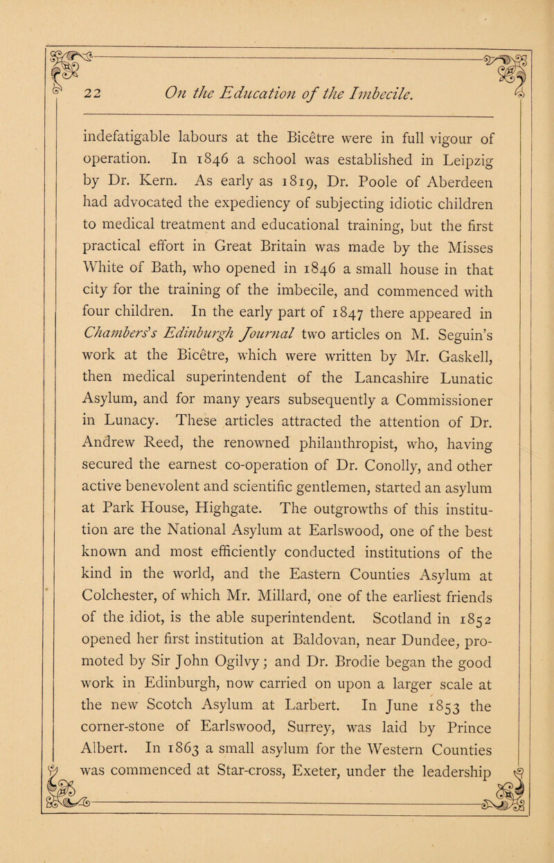 indefatigable labours at the Bicetre were in full vigour of operation. In 1846 a school was established in Leipzig by Dr. Kern. As early as 1819, Dr. Poole of Aberdeen had advocated the expediency of subjecting idiotic children to medical treatment and educational training, but the first practical effort in Great Britain was made by the Misses White of Bath, who opened in 1846 a small house in that city for the training of the imbecile, and commenced with four children. In the early part of 1847 there appeared in Chambers's Edinburgh Journal two articles on M. Seguin’s work at the Bicetre, which were written by Mr. Gaskell, then medical superintendent of the Lancashire Lunatic Asylum, and for many years subsequently a Commissioner in Lunacy. These articles attracted the attention of Dr. Andrew Reed, the renowned philanthropist, who, having secured the earnest co-operation of Dr. Conolly, and other active benevolent and scientific gentlemen, started an asylum at Park House, Highgate. The outgrowths of this institu¬ tion are the National Asylum at Earlswood, one of the best known and most efficiently conducted institutions of the kind in the world, and the Eastern Counties Asylum at Colchester, of which Mr. Millard, one of the earliest friends of the idiot, is the able superintendent. Scotland in 1852 opened her first institution at Baldovan, near Dundee, pro¬ moted by Sir John Ogilvy; and Dr. Brodie began the good work in Edinburgh, now carried on upon a larger scale at the new Scotch Asylum at Larbert. In June 1853 the corner-stone of Earlswood, Surrey, was laid by Prince Albert. In 1863 a small asylum for the Western Counties was commenced at Star-cross, Exeter, under the leadership