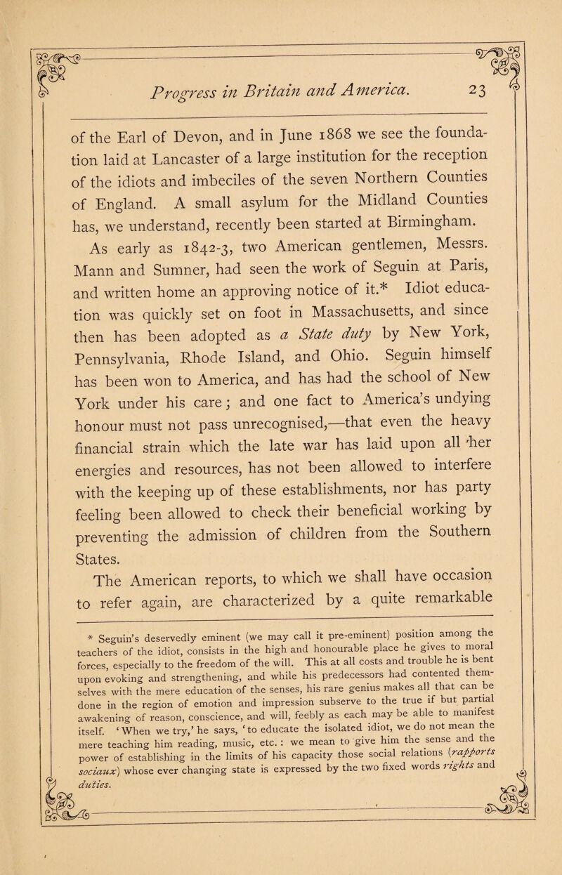 of the Earl of Devon, and in June 1868 we see the founda¬ tion laid at Lancaster of a large institution for the reception of the idiots and imbeciles of the seven Northern Counties of England. A small asylum for the Midland Counties has, we understand, recently been started at Birmingham. As early as 1842-3, two American gentlemen, Messrs. Mann and Sumner, had seen the work of Seguin at Paiis, and written home an approving notice of it.* Idiot educa¬ tion was quickly set on foot in Massachusetts, and since then has been adopted as a State duty by New York, Pennsylvania, Rhode Island, and Ohio. Seguin himself has been won to America, and has had the school of New York under his care; and one fact to America’s undying honour must not pass unrecognised,—that even the heavy financial strain which the late war has laid upon all 'her energies and resources, has not been allowed to interfere with the keeping up of these establishments, nor has party feeling been allowed to check their beneficial working by preventing the admission of children from the Southern States. The American reports, to which we shall have occasion to refer again, are characterized by a quite remarkable * Seguin’s deservedly eminent (we may call it pre-eminent) position among the teachers of the idiot, consists in the high and honourable place he gives to moral forces, especially to the freedom of the will. This at all costs and trouble he is bent upon evoking and strengthening, and while his predecessors had contented them¬ selves with the mere education of the senses, his rare genius makes all that can be done in the region of emotion and impression subserve to the true if but partial awakening of reason, conscience, and will, feebly as each may be able to manifest itself. ‘ When we try,’ he says, ‘ to educate the isolated idiot, we do not mean the mere teaching him reading, music, etc. : we mean to give him the sense and the power of establishing in the limits of his capacity those social relations (rapports sociaux) whose ever changing state is expressed by the two fixed words rights and duties.