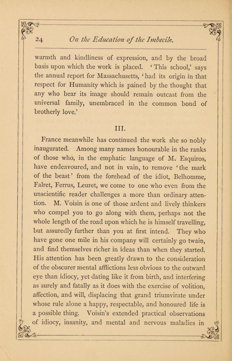 warmth and kindliness of expression, and by the broad basis upon which the work is placed. ‘ This school,’ says the annual report for Massachusetts, ‘ had its origin in that respect for Humanity which is pained by the thought that any who bear its image should remain outcast from the universal family, unembraced in the common bond of brotherly love.’ III. France meanwhile has continued the work she so nobly inaugurated. Among many names honourable in the ranks of those who, in the emphatic language of M. Esquiros, have endeavoured, and not in vain, to remove ‘the mark of the beast ’ from the forehead of the idiot, Belhomme, Falret, Ferrus, Leuret, we come to one who even from the unscientific reader challenges a more than ordinary atten¬ tion. M. Voisin is one of those ardent and lively thinkers who compel you to go along with them, perhaps not the whole length of the road upon which he is himself travelling, but assuredly further than you at first intend. They who have gone one mile in his company will certainly go twain, and find themselves richer in ideas than when they started. His attention has been greatly drawn to the consideration of the obscurer mental afflictions less obvious to the outward eye than idiocy, yet dating like it from birth, and interfering as surely and fatally as it does with the exercise of volition, affection, and will, displacing that grand triumvirate under whose rule alone a happy, respectable, and honoured life is a possible thing. Yoisin’s extended practical observations of idiocy, insanity, and mental and nervous maladies in