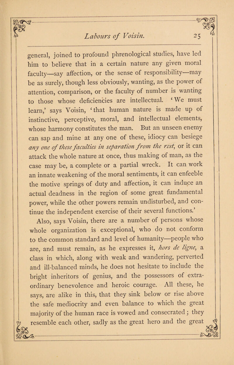 Labours of Voisin. general, joined to profound phrenological studies, have led him to believe that in a certain nature any given moral faculty—say affection, or the sense of responsibility—may be as surely, though less obviously, wanting, as the power of attention, comparison, or the faculty of number is wanting to those whose deficiencies are intellectual. ‘We must learn,’ says Voisin, ‘that human nature is made up of instinctive, perceptive, moral, and intellectual elements, whose harmony constitutes the man. But an unseen enemy can sap and mine at any one of these, idiocy can besiege any one of these faculties in separation from the rest, or it can attack the whole nature at once, thus making of man, as the case may be, a complete or a partial wreck. It can work an innate weakening of the moral sentiments, it can enfeeble the motive springs of duty and affection, it can induce an actual deadness in the region of some great fundamental power, while the other powers remain undisturbed, and con¬ tinue the independent exercise of their several functions.’ Also, says Voisin, there are a number of persons whose whole organization is exceptional, who do not conform to the common standard and level of humanity—people who are, and must remain, as he expresses it, hors de ligne, a class in which, along with weak and wandering, perverted and ill-balanced minds, he does not hesitate to include the bright inheritors of genius, and the possessors of extra¬ ordinary benevolence and heroic courage. All these, he says, are alike in this, that they sink below or rise above the safe mediocrity and even balance to which the great majority of the human race is vowed and consecrated; they resemble each other, sadly as the great hero and the great