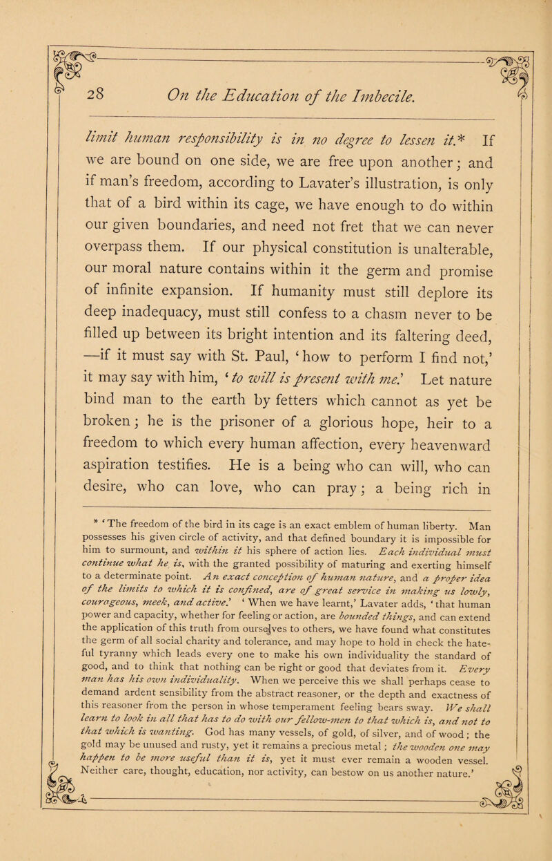 limit human responsibility is in no degree to lessen it* If we are bound on one side, we are free upon another; and if man’s freedom, according to Lavater’s illustration, is only that of a bird within its cage, we have enough to do within our given boundaries, and need not fret that we can never overpass them. If our physical constitution is unalterable, our moral nature contains within it the germ and promise of infinite expansion. If humanity must still deplore its deep inadequacy, must still confess to a chasm never to be filled up between its bright intention and its faltering deed, —if it must say with St. Paul, ‘ how to perform I find not,’ it may say with him, ‘ to will is present with me! Let nature bind man to the earth by fetters which cannot as yet be broken; he is the prisoner of a glorious hope, heir to a freedom to which every human affection, every heavenward aspiration testifies. He is a being who can will, who can desire, who can love, who can pray; a being rich in * ‘ The freedom of the bird in its cage is an exact emblem of human liberty. Man possesses his given circle of activity, and that defined boundary it is impossible for him to surmount, and within it his sphere of action lies. Each individual must continue what he is, with the granted possibility of maturing and exerting himself to a determinate point. An exact conception of human nature, and a proper idea of the limits to which it is confined, are of great service in making us lowly, courageous, meek, and active.’ ‘ When we have learnt,’ Lavater adds, ‘ that human power and capacity, whether for feeling or action, are bounded things, and can extend the application of this truth from ourselves to others, we have found what constitutes the germ of all social charity and tolerance, and may hope to hold in check the hate¬ ful tyranny which leads every one to make his own individuality the standard of good, and to think that nothing can be right or good that deviates from it. Every man has his own individuality. When we perceive this we shall perhaps cease to demand ardent sensibility from the abstract reasoner, or the depth and exactness of this reasoner from the person in whose temperament feeling bears sway. We shall learn to look in all that has to do with our fellow-men to that which is, and not to that which is wanting. God has many vessels, of gold, of silver, and of wood ; the gold may be unused and rusty, yet it remains a precious metal; the wooden one may happen to be more useful than it is, yet it must ever remain a wooden vessel Neither care, thought, education, nor activity, can bestow on us another nature.’