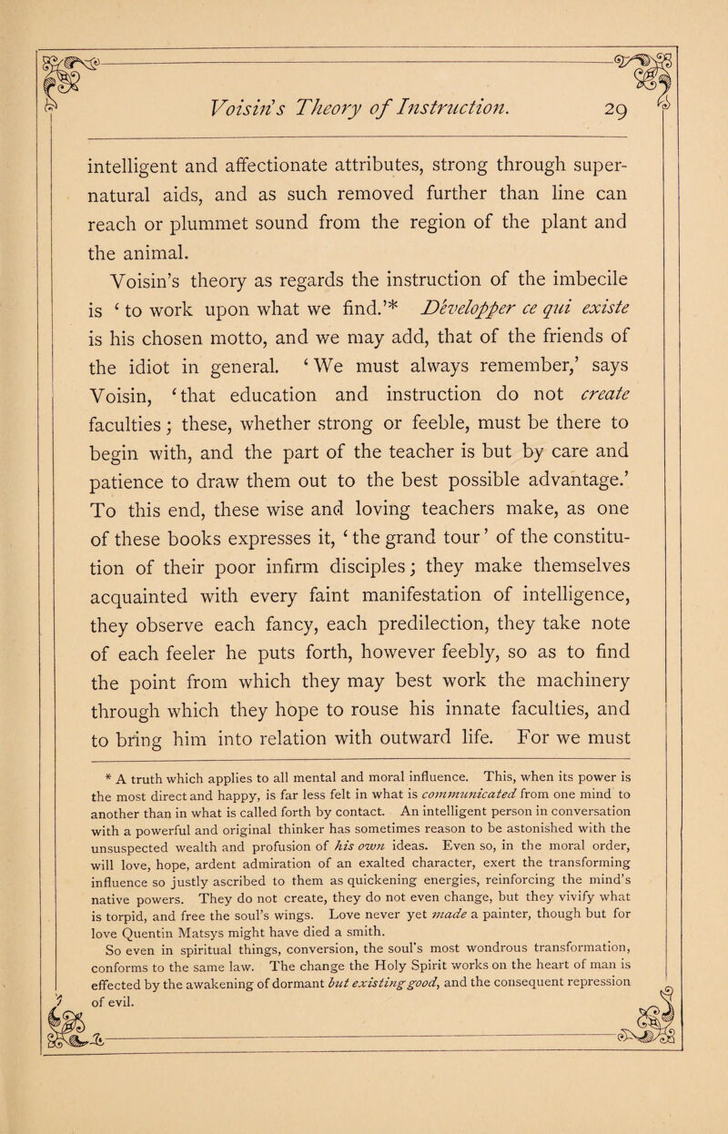 *\s> Voisins Theory of Instruction. 2y intelligent and affectionate attributes, strong through super¬ natural aids, and as such removed further than line can reach or plummet sound from the region of the plant and the animal. Yoisin’s theory as regards the instruction of the imbecile is ‘ to work upon what we find.’* Developper ce qui existe is his chosen motto, and we may add, that of the friends of the idiot in general. ‘ We must always remember,’ says Yoisin, ‘that education and instruction do not create faculties; these, whether strong or feeble, must be there to begin with, and the part of the teacher is but by care and patience to draw them out to the best possible advantage.’ To this end, these wise and loving teachers make, as one of these books expresses it, ‘ the grand tour ’ of the constitu¬ tion of their poor infirm disciples; they make themselves acquainted with every faint manifestation of intelligence, they observe each fancy, each predilection, they take note of each feeler he puts forth, however feebly, so as to find the point from which they may best work the machinery through which they hope to rouse his innate faculties, and to bring him into relation with outward life. For we must * A truth which applies to all mental and moral influence. This, when its power is the most direct and happy, is far less felt in what is communicated from one mind to another than in what is called forth by contact. An intelligent person in conversation with a powerful and original thinker has sometimes reason to be astonished with the unsuspected wealth and profusion of his own ideas. Even so, in the moral order, will love, hope, ardent admiration of an exalted character, exert the transforming influence so justly ascribed to them as quickening energies, reinforcing the mind’s native powers. They do not create, they do not even change, but they vivify what is torpid, and free the soul’s wings. Love never yet made a painter, though but for love Quentin Matsys might have died a smith. So even in spiritual things, conversion, the soul s most wondrous transformation, conforms to the same law. The change the Holy Spirit works on the heart of man is effected by the awakening of dormant but existing good, and the consequent repression $ of evil.