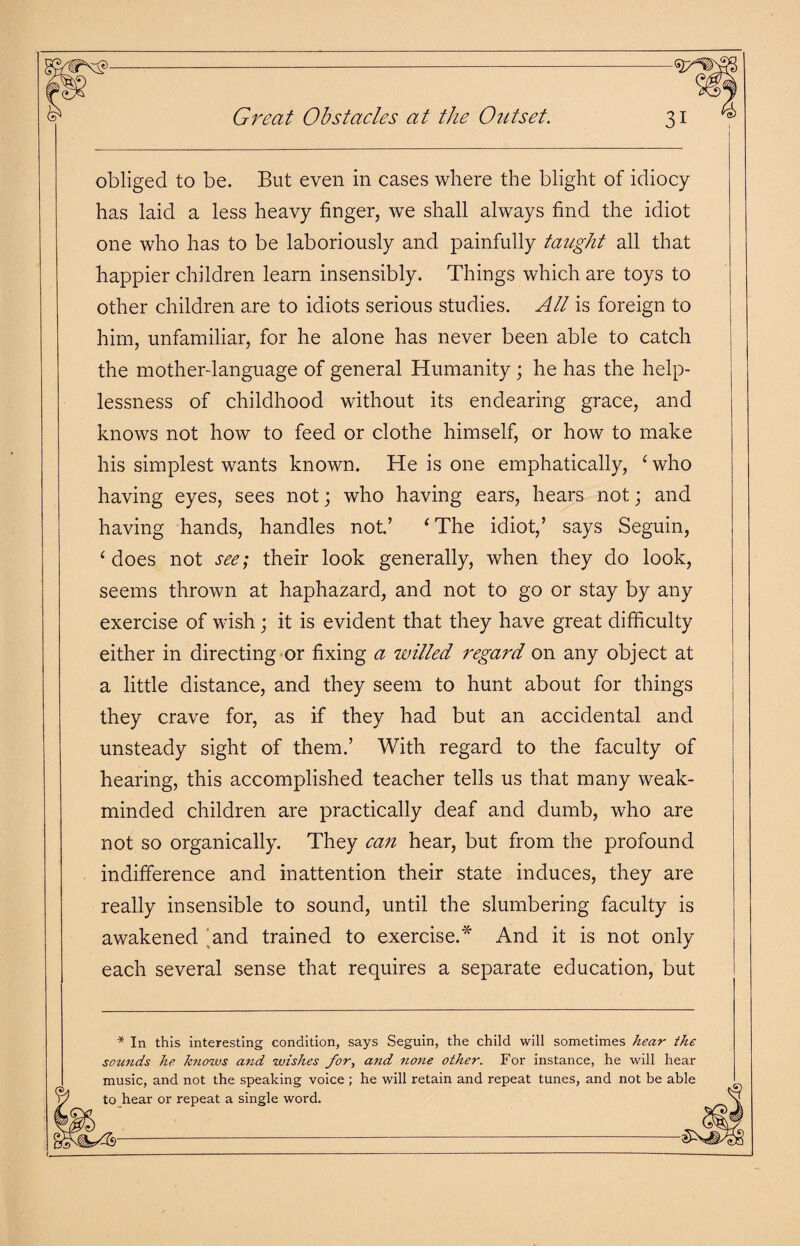 Great Obstacles at the Outset. obliged to be. But even in cases where the blight of idiocy has laid a less heavy finger, we shall always find the idiot one who has to be laboriously and painfully taught all that happier children learn insensibly. Things which are toys to other children are to idiots serious studies. All is foreign to him, unfamiliar, for he alone has never been able to catch the mother-language of general Humanity; he has the help¬ lessness of childhood without its endearing grace, and knows not how to feed or clothe himself, or how to make his simplest wants known. He is one emphatically, ‘who having eyes, sees not; who having ears, hears not; and having hands, handles not.’ ‘The idiot,’ says Seguin, ‘does not see; their look generally, when they do look, seems thrown at haphazard, and not to go or stay by any exercise of wish; it is evident that they have great difficulty either in directing or fixing a willed regard on any object at a little distance, and they seem to hunt about for things they crave for, as if they had but an accidental and unsteady sight of them.’ With regard to the faculty of hearing, this accomplished teacher tells us that many weak- minded children are practically deaf and dumb, who are not so organically. They can hear, but from the profound indifference and inattention their state induces, they are really insensible to sound, until the slumbering faculty is awakened .and trained to exercise.* And it is not only each several sense that requires a separate education, but * In this interesting condition, says Seguin, the child will sometimes hear the sounds he knows and wishes for, and none other. For instance, he will hear music, and not the speaking voice ; he will retain and repeat tunes, and not be able to hear or repeat a single word.