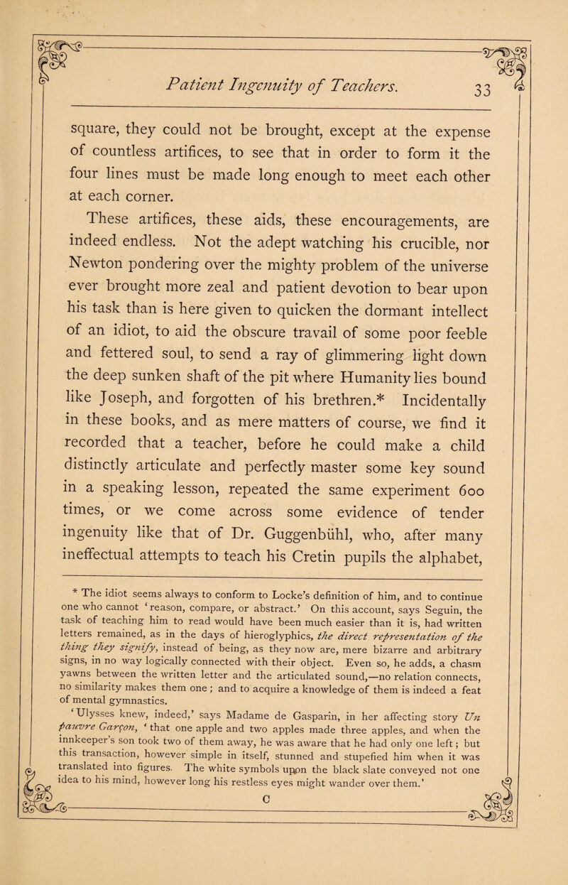 Patient Ingenuity of Teachers. square, they could not be brought, except at the expense of countless artifices, to see that in order to form it the four lines must be made long enough to meet each other at each corner. These artifices, these aids, these encouragements, are indeed endless. Not the adept watching his crucible, nor Newton pondering over the mighty problem of the universe ever brought more zeal and patient devotion to bear upon his task than is here given to quicken the dormant intellect of an idiot, to aid the obscure travail of some poor feeble and fettered soul, to send a ray of glimmering light down the deep sunken shaft of the pit where Humanity lies bound like Joseph, and forgotten of his brethren* Incidentally in these books, and as mere matters of course, we find it recorded that a teacher, before he could make a child distinctly articulate and perfectly master some key sound in a speaking lesson, repeated the same experiment 600 times, or we come across some evidence of tender ingenuity like that of Dr. Guggenbiihl, who, after many ineffectual attempts to teach his Cretin pupils the alphabet, * The idiot seems always to conform to Locke’s definition of him, and to continue one who cannot reason, compare, or abstract.’ On this account, says Seguin, the task of teaching him to read would have been much easier than it is, had written letters remained, as in the days of hieroglyphics, the direct representation of the thing they signify, instead of being, as they now are, mere bizarre and arbitrary signs, in no way logically connected with their object. Even so, he adds, a chasm yawns between the written letter and the articulated sound,—no relation connects, no similarity makes them one ; and to acquire a knowledge of them is indeed a feat of mental gymnastics. Ulysses knew, indeed,’ says Madame de Gasparin, in her affecting story Un fiauvre Garmon, ' that one apple and two apples made three apples, and when the innkeeper s son took two of them away, he was aware that he had only one left; but this transaction, however simple in itself, stunned and stupefied him when it was translated into figures, d he white symbols uppn the black slate conveyed not one idea to his mind, however long his restless eyes might wander over them.’