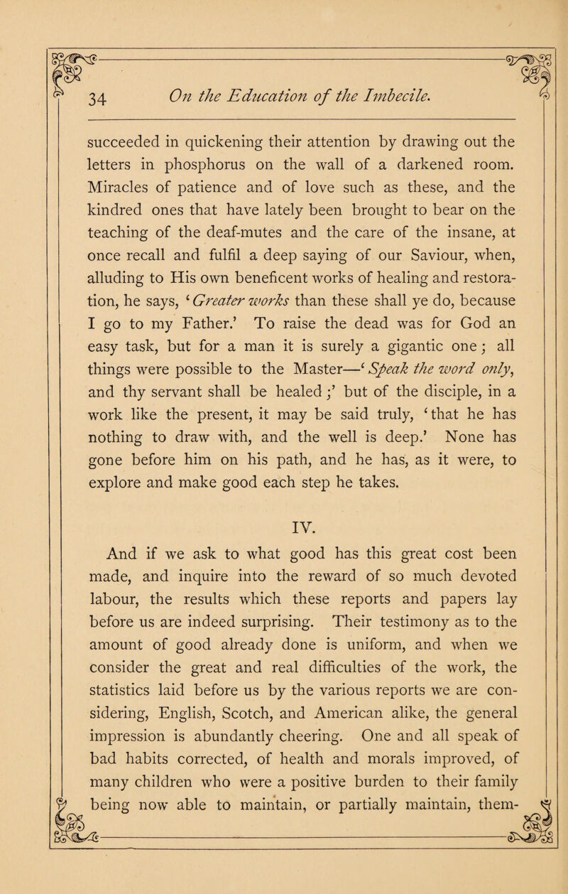 succeeded in quickening their attention by drawing out the letters in phosphorus on the wall of a darkened room. Miracles of patience and of love such as these, and the kindred ones that have lately been brought to bear on the teaching of the deaf-mutes and the care of the insane, at once recall and fulfil a deep saying of our Saviour, when, alluding to His own beneficent works of healing and restora¬ tion, he says, ‘ Greater works than these shall ye do, because I go to my Father.’ To raise the dead was for God an easy task, but for a man it is surely a gigantic one; all things were possible to the Master—‘ Speak the word only, and thy servant shall be healed;’ but of the disciple, in a work like the present, it may be said truly, ‘that he has nothing to draw with, and the well is deep.’ None has gone before him on his path, and he has, as it were, to explore and make good each step he takes. IV. And if we ask to what good has this great cost been made, and inquire into the reward of so much devoted labour, the results which these reports and papers lay before us are indeed surprising. Their testimony as to the amount of good already done is uniform, and when we consider the great and real difficulties of the work, the statistics laid before us by the various reports we are con¬ sidering, English, Scotch, and American alike, the general impression is abundantly cheering. One and all speak of bad habits corrected, of health and morals improved, of many children who were a positive burden to their family being now able to maintain, or partially maintain, them