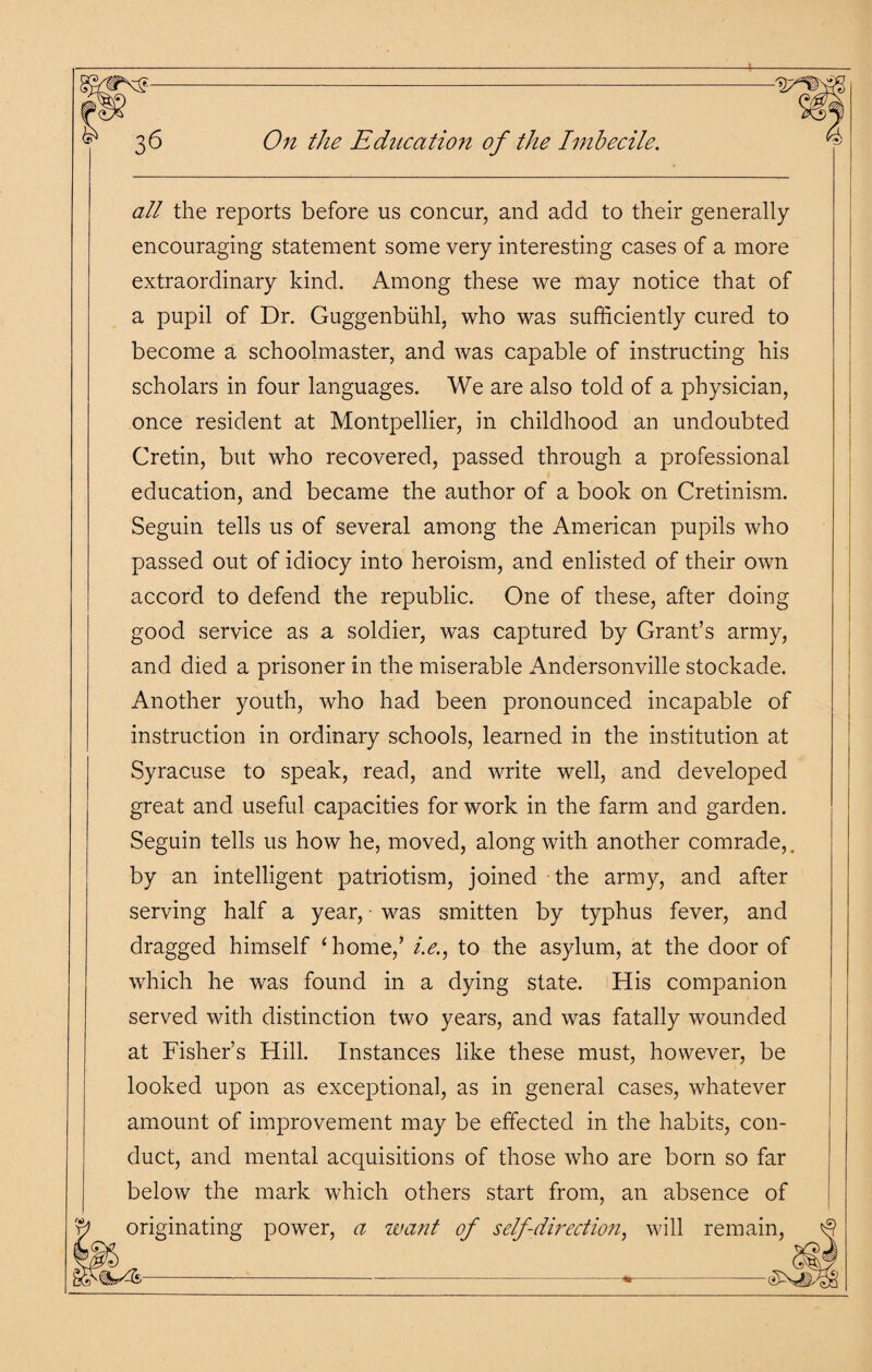 all the reports before us concur, and add to their generally- encouraging statement some very interesting cases of a more extraordinary kind. Among these we may notice that of a pupil of Dr. Guggenbiihl, who was sufficiently cured to become a schoolmaster, and was capable of instructing his scholars in four languages. We are also told of a physician, once resident at Montpellier, in childhood an undoubted Cretin, but who recovered, passed through a professional education, and became the author of a book on Cretinism. Seguin tells us of several among the American pupils who passed out of idiocy into heroism, and enlisted of their own accord to defend the republic. One of these, after doing good service as a soldier, was captured by Grant’s army, and died a prisoner in the miserable Andersonville stockade. Another youth, who had been pronounced incapable of instruction in ordinary schools, learned in the institution at Syracuse to speak, read, and write well, and developed great and useful capacities for work in the farm and garden. Seguin tells us how he, moved, along with another comrade,, by an intelligent patriotism, joined the army, and after serving half a year, • was smitten by typhus fever, and dragged himself ‘home/ i.e., to the asylum, at the door of which he was found in a dying state. His companion served with distinction two years, and was fatally wounded at Fisher’s Hill. Instances like these must, however, be looked upon as exceptional, as in general cases, whatever amount of improvement may be effected in the habits, con¬ duct, and mental acquisitions of those who are born so far below the mark which others start from, an absence of originating power, a want of self-direction, will remain