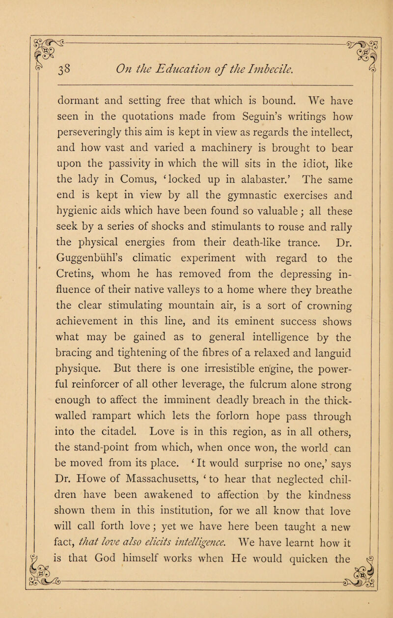 dormant and setting free that which is bound. We have seen in the quotations made from Seguin’s writings how perseveringly this aim is kept in view as regards the intellect, and how vast and varied a machinery is brought to bear upon the passivity in which the will sits in the idiot, like the lady in Comus, ‘locked up in alabaster.’ The same end is kept in view by all the gymnastic exercises and hygienic aids which have been found so valuable; all these seek by a series of shocks and stimulants to rouse and rally the physical energies from their death-like trance. Dr. Guggenbiihl’s climatic experiment with regard to the Cretins, whom he has removed from the depressing in¬ fluence of their native valleys to a home where they breathe the clear stimulating mountain air, is a sort of crowning achievement in this line, and its eminent success shows what may be gained as to general intelligence by the bracing and tightening of the fibres of a relaxed and languid physique. But there is one irresistible engine, the power¬ ful reinforcer of all other leverage, the fulcrum alone strong enough to affect the imminent deadly breach in the thick- walled rampart which lets the forlorn hope pass through into the citadel. Love is in this region, as in all others, the stand-point from which, when once won, the world can be moved from its place. 4 It would surprise no one,’ says Dr. Howe of Massachusetts, 4 to hear that neglected chil¬ dren have been awakened to affection by the kindness shown them in this institution, for we all know that love will call forth love; yet we have here been taught a new fact, that love also elicits intelligence. We have learnt how it that God himself works when He would quicken the