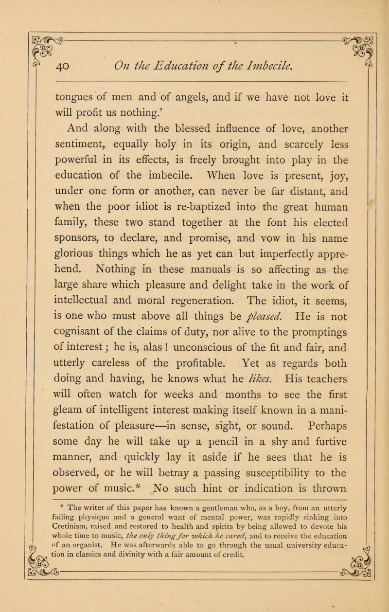 tongues of men and of angels, and if we have not love it will profit us nothing.’ And along with the blessed influence of love, another sentiment, equally holy in its origin, and scarcely less powerful in its effects, is freely brought into play in the education of the imbecile. When love is present, joy, under one form or another, can never be far distant, and when the poor idiot is re-baptized into the great human family, these two stand together at the font his elected sponsors, to declare, and promise, and vow in his name glorious things which he as yet can but imperfectly appre¬ hend. Nothing in these manuals is so affecting as the large share which pleasure and delight take in the work of intellectual and moral regeneration. The idiot, it seems, is one who must above all things be pleased. He is not cognisant of the claims of duty, nor alive to the promptings of interest; he is, alas ! unconscious of the fit and fair, and utterly careless of the profitable. Yet as regards both doing and having, he knows what he likes. His teachers will often watch for weeks and months to see the first gleam of intelligent interest making itself known in a mani¬ festation of pleasure—in sense, sight, or sound. Perhaps some day he will take up a pencil in a shy and furtive manner, and quickly lay it aside if he sees that he is observed, or he will betray a passing susceptibility to the power of music A No such hint or indication is thrown * The writer of this paper has known a gentleman who, as a boy, from an utterly failing physique and a general want of mental power, was rapidly sinking into Cretinism, raised and restored to health and spirits by being allowed to devote his whole time to music, the only thing for which he cared, and to receive the education of an organist. He was afterwards able to go through the usual university educa tion in classics and divinity with a fair amount of credit.