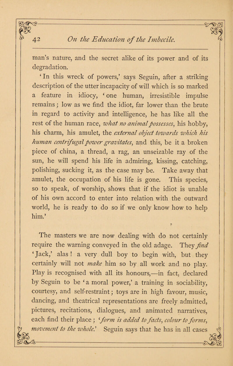 man’s nature, and the secret alike of its power and of its degradation. ‘ In this wreck of powers,’ says Seguin, after a striking description of the utter incapacity of will which is so marked a feature in idiocy, ‘ one human, irresistible impulse remains; low as we find the idiot, far lower than the brute in regard to activity and intelligence, he has like all the rest of the human race, what no animal possesses, his hobby, his charm, his amulet, the external object towards which his human centrifugal power gravitates, and this, be it a broken piece of china, a thread, a rag, an unseizable ray of the sun, he will spend his life in admiring, kissing, catching, polishing, sucking it, as the case may be. Take away that amulet, the occupation of his life is gone. This species, so to speak, of worship, shows that if the idiot is unable of his own accord to enter into relation with the outward world, he is ready to do so if we only know how to help him.’ The masters we are now dealing with do not certainly require the warning conveyed in the old adage. They find ‘Jack,’ alas! a very dull boy to begin with, but they certainly will not make him so by all work and no play. Play is recognised with all its honours,—in fact, declared by Seguin to be {a moral power,’ a training in sociability, courtesy, and self-restraint; toys are in high favour, music, dancing, and theatrical representations are freely admitted, pictures, recitations, dialogues, and animated narratives, each find their place ; form is added to facts, colour to forms, movement to the wholel Seguin says that he has in all cases