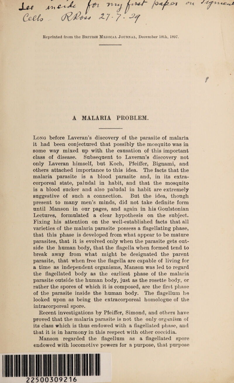 Sju ^ kth y f‘ ***- C&Uo ' £7 - 7 - jt. Reprinted from the British Medical Journal, December 18th, 1897. A MALARIA PROBLEM. Long before Laveran’s discovery of the parasite of malaria it had been conjectured that possibly the mosquito was in some way mixed up with the causation of this important class of disease. Subsequent to Laveran’s discovery not only Laveran himself, but Koch, Pfeiffer, Bignami, and others attached importance to this idea. The facts that the malaria parasite is a blood parasite and, in its extra¬ corporeal state, paludal in habit, and that the mosquito is a blood sucker and also paludal in habit are extremely suggestive of such a connection. But the idea, though present to many men’s minds, did not take definite form until Manson in our pages, and again in his Goulstonian Lectures, formulated a clear hypothesis on the subject. Fixing his attention on the well-established facts that all varieties of the malaria parasite possess a flagellating phase, that this phase is developed from what appear to be mature parasites, that it is evolved only when the parasite gets out¬ side the human body, that the flagella when formed tend to break away from what might be designated the parent parasite, that when free the flagella are capable of living for a time as independent organisms, Manson was led to regard the flagellated body as the earliest phase of the malaria parasite outside the human body, just as the rosette body, or rather the spores of which it is composed, are the first phase of the parasite inside the human body. The flagellum he looked upon as being the extracorporeal homologue of the intracorporeal spore. Recent investigations by Pfeiffer, Simond, and others have proved that the malaria parasite is not the only organism of its class which is thus endowed with a flagellated phase, and that it is in harmony in this respect with other coccidia. Manson regarded the flagellum as a flagellated spore endowed with locomotive powers for a purpose, that purpose