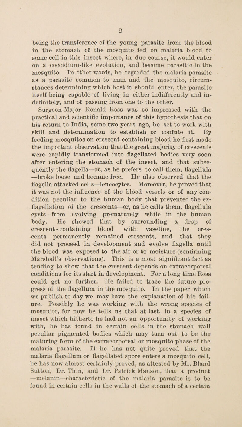 being the transference of the young parasite from the blood in the stomach of the mosquito fed on malaria blood to some cell in this insect where, in due course, it would enter on a coccidium-like evolution, and become parasitic in the mosquito. In other words, he regarded the malaria parasite as a parasite common to man and the mosquito, circum¬ stances determining which host it should enter, the parasite itself being capable of living in either indifferently and in¬ definitely, and of passing from one to the other. Surgeon-Major Ronald Ross was so impressed with the practical and scientific importance of this hypothesis that on his return to India, some two years ago, he set to work with skill and determination to establish or confute it. By feeding mosquitos on crescent-containing blood he first made the important observation that the great majority of crescents were rapidly transformed into flagellated bodies very soon after entering the stomach of the insect, and that subse¬ quently the flagella—or, as he prefers to call them, fiagellula —broke loose and became free. He also observed that the flagella attacked cells—leucocytes. Moreover, he proved that it was not the influence of the blood vessels or of any con¬ dition peculiar to the human body that prevented the ex¬ flagellation of the crescents—or, as he calls them, fiagellula cysts—from evolving prematurely while in the human body. He showed that by surrounding a drop of crescent - containing blood with vaseline, the cres¬ cents permanently remained crescents, and that they did not proceed in development and evolve flagella until the blood was exposed to the air or to moisture (confirming Marshall’s observations). This is a most significant fact as tending to show that the crescent depends on extracorporeal conditions for its start in development. For a long time Ross could get no further. He failed to trace the future pro¬ gress of the flagellum in the mosquito. In the paper which we publish to-day we may have the explanation of his fail¬ ure. Possibly he was working with the wrong species of mosquito, for now he tells us that at last, in a species of insect which hitherto he had not an opportunity of working with, he has found in certain cells in the stomach wall peculiar pigmented bodies which may turn out to be the maturing form of the extracorporeal or mosquito phase of the malaria parasite. If he has not quite proved that the malaria flagellum or flagellated spore enters a mosquito cell, he has now almost certainly proved, as attested by Mr. Bland Sutton, Dr. Thin, and Dr. Patrick Manson, that a product —melanin—characteristic of the malaria parasite is to be found in certain cells in the walls of the stomach of a certain