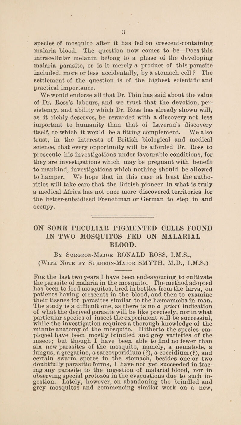 species of mosquito after it has fed on crescent-containing malaria blood. The question now comes to be—Does this intracellular melanin belong to a phase of the developing malaria parasite, or is it merely a product of this parasite included, more or less accidentally, by a stomach cell ? The settlement of the question is of the highest scientific and practical importance. We would endorse all that Dr. Thin has said about the value of Dr. Ross’s labours, and we trust that the devotion, per¬ sistency, and ability which Dr. Ross has already shown will, as it richly deserves, be rewarded with a discovery not less important to humanity than that of Laveran’s discovery itself, to which it would be a fitting complement. We also trust, in the interests of British biological and medical science, that every opportunity will be afforded Dr. Ross to prosecute his investigations under favourable conditions, for they are investigations which may be pregnant with benefit to mankind, investigations which nothing should be allowed to hamper. We hope that in this case at least the autho¬ rities will take care that the British pioneer in what is truly a medical Africa has not once more discovered territories for the better-subsidised Frenchman or German to step in and occupy. ON SOME PECULIAR PIGMENTED CELLS FOUND IN TWO MOSQUITOS FED ON MALARIAL BLOOD. By Surgeon-Major RONALD ROSS, I.M.S., (With Note by Surgeon-Major SMYTH, M.D., I.M.S.) For the last two years I have been endeavouring to cultivate the parasite of malaria in the mosquito. The method adopted has been to feed mosquitos, bred in bottles from the larva, on patients having crescents in the blood, and then to examine their tissues for parasites similar to the hsemamceba in man. The study is a difficult one, as there is no a priori indication of what the derived parasite will be like precisely, nor in what particular species of insect the experiment will be successful, while the investigation requires a thorough knowledge of the minute anatomy of the mosquito. Hitherto the species em¬ ployed have been mostly brindled and grey varieties of the insect; but though I have been able to find no fewer than six new parasites of the mosquito, namely, a nematode, a fungus, agregarine, a sarcosporidium (?), a coccidium (?), and certain swarm spores in the stomach, besides one or two doubtfully parasitic forms, I have not yet succeeded in trac¬ ing any parasite to the ingestion of malarial blood, nor in observing special protozoa in the evacuations due to such in¬ gestion. Lately, however, on abandoning the brindled and grey mosquitos and commencing similar work on a new,