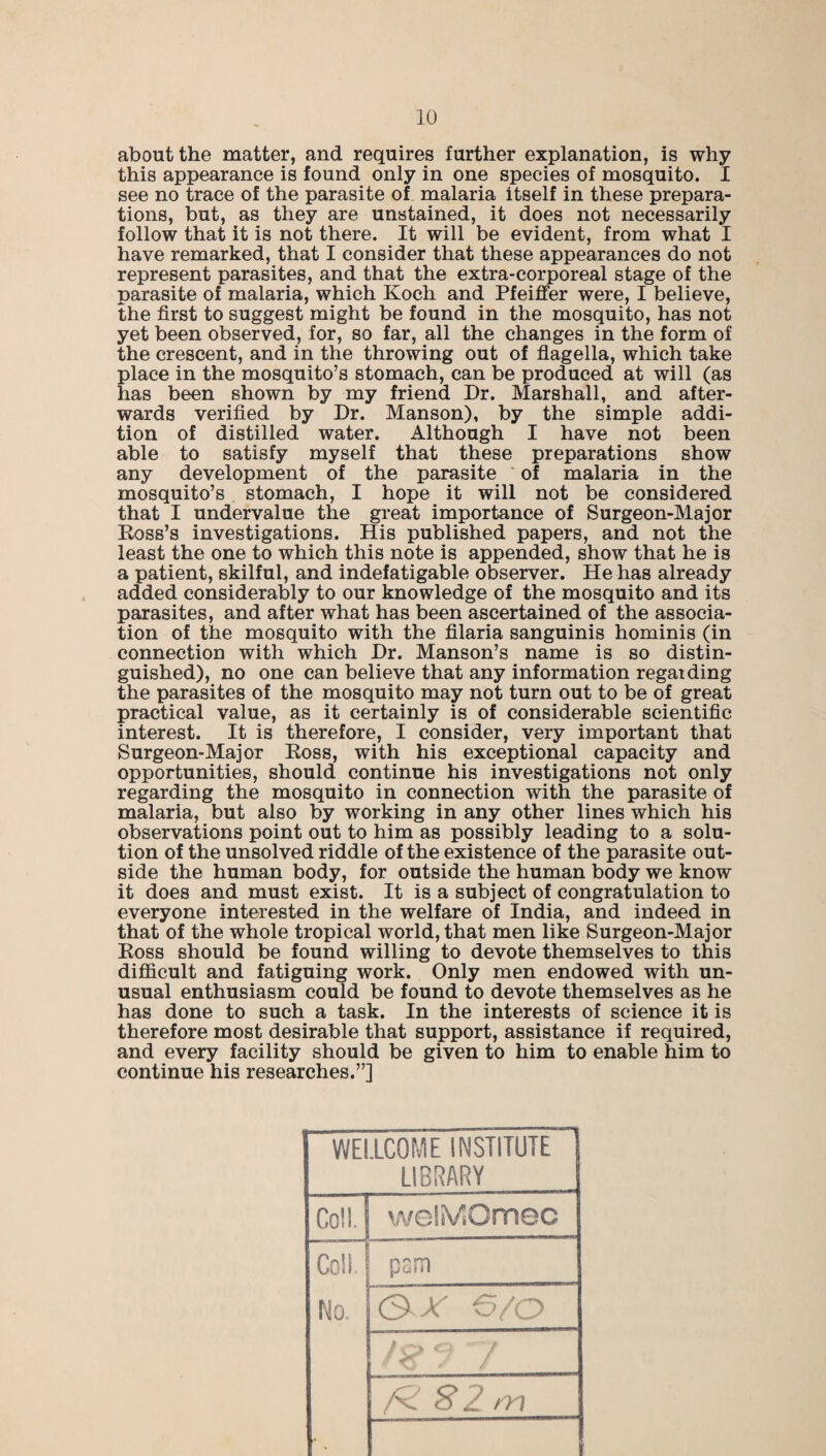about the matter, and requires further explanation, is why this appearance is found only in one species of mosquito. I see no trace of the parasite of malaria itself in these prepara¬ tions, but, as they are unstained, it does not necessarily follow that it is not there. It will be evident, from what I have remarked, that I consider that these appearances do not represent parasites, and that the extra-corporeal stage of the parasite of malaria, which Koch and Pfeiffer were, I believe, the first to suggest might be found in the mosquito, has not yet been observed, for, so far, all the changes in the form of the crescent, and in the throwing out of flagella, which take place in the mosquito’s stomach, can be produced at will (as has been shown by my friend Dr. Marshall, and after¬ wards verified by Dr. Manson), by the simple addi¬ tion of distilled water. Although I have not been able to satisfy myself that these preparations show any development of the parasite of malaria in the mosquito’s stomach, I hope it will not be considered that I undervalue the great importance of Surgeon-Major Boss’s investigations. His published papers, and not the least the one to which this note is appended, show that he is a patient, skilful, and indefatigable observer. He has already added considerably to our knowledge of the mosquito and its parasites, and after what has been ascertained of the associa¬ tion of the mosquito with the filaria sanguinis hominis (in connection with which Dr. Manson’s name is so distin¬ guished), no one can believe that any information regarding the parasites of the mosquito may not turn out to be of great practical value, as it certainly is of considerable scientific interest. It is therefore, I consider, very important that Surgeon-Major Ross, with his exceptional capacity and opportunities, should continue his investigations not only regarding the mosquito in connection with the parasite of malaria, but also by working in any other lines which his observations point out to him as possibly leading to a solu¬ tion of the unsolved riddle of the existence of the parasite out¬ side the human body, for outside the human body we know it does and must exist. It is a subject of congratulation to everyone interested in the welfare of India, and indeed in that of the whole tropical world, that men like Surgeon-Major Ross should be found willing to devote themselves to this difficult and fatiguing work. Only men endowed with un¬ usual enthusiasm could be found to devote themselves as he has done to such a task. In the interests of science it is therefore most desirable that support, assistance if required, and every facility should be given to him to enable him to continue his researches.”] WELLCOME INSTITUTE { LIBRARY Coll. woliVlOmec Coll. pam No. © A' 6/0 1 * / /n? S 2 m i