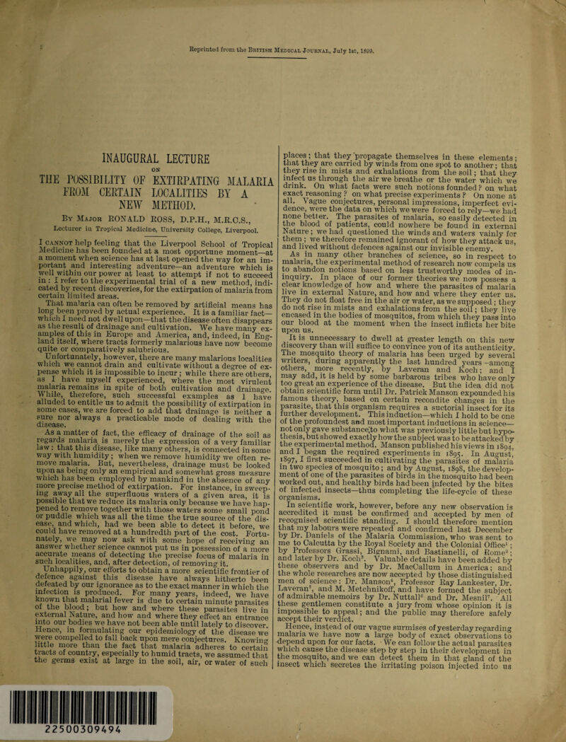 Reprinted from the British Medical Journal, July 1st, 1899, INAUGURAL LECTURE ON THE POSSIBILITY OF EXTIRPATING MALARIA FROM CERTAIN LOCALITIES BY A NEW METHOD. By Major RONALD ROSS, D.P.H., M.R.C.S., Lecturer in Tropical Medicine, University College, Liverpool. I cannot help feeling that the Liverpool School of Tropical Medicine has been founded at a most opportune moment—at a moment when science has at last opened the way for an im¬ portant and interesting adventure—an adventure which is well within our power at least to attempt if not to succeed in : I refer to the experimental trial of a new method, indi¬ cated by recent discoveries, for the extirpation of malaria from certain limited areas. That malaria can often be removed by artificial means has long been proved by actual experience. It is a familiar fact— which I need not dwell upon—that the disease often disappears as the result of drainage and cultivation. *We have many ex¬ amples of this in Europe and America, and, indeed, in Eng¬ land itself, where tracts formerly malarious have now become quite or comparatively salubrious. Unfortunately, however, there are many malarious localities which we cannot drain and cultivate without a degree of ex¬ pense which it is impossible to incur ; while there are others, as I have myself experienced, where the most virulent malaria remains in spite of both cultivation and drainage. While, therefore, such successful examples as 1 have alluded to entitle us to admit the possibility of extirpation in some cases, we are forced to add that drainage is neither a sure nor always a practicable mode of dealing with the disease. As a matter of fact, the efficacy of drainage of the soil as regards malaria is merely the expression of a very familiar law : that this disease, like many others, is connected in some way with humidity ; when we remove humidity we often re¬ move malaria. But, nevertheless, drainage must be looked upon as being only an empirical and somewhat gross measure which has been employed by mankind in the absence of any more precise method of extirpation. For instance, in sweep¬ ing away all the superfluous waters of a given area, it is possible that we reduce its malaria only because we have hap¬ pened to remove together with those waters some small pond or puddle which was all the time the true source of the dis¬ ease, and which, had we been able to detect it before we could have removed at a hundredth part of the cost. Fortu¬ nately, we may now ask with some hope of receivin0, an answer whether science cannot put us in possession of a more accurate means of detecting the precise focus of malaria in such localities, and, after detection, of removing it. Unhappily, our efforts to obtain a more scientific frontier of defence against this disease have always hitherto been defeated by our ignorance as to the exact manner in which the infection is produced. For many years, indeed, we have t i , malarial fever is due to certain minute parasites of the blood; but how and where these parasites live in external Nature, and how and where they effect an entrance into our bodies we have not been able until lately to discover Hence, in formulating our epidemiology of the disease we were compelled to fall back upon mere conjectures. Knowing little more than the fact that malaria adheres to certain tracts of country, especially to humid tracts, we assumed that the germs exist at large in the soil, air, or water of such places ; that they 'propagate themselves in these elements ; that they are carried by winds from one spot to another; that they rise in mists and exhalations from the soil; that they infect us through the air we breathe or the water which we drink. On what facts were such notions founded ? on what exact reasoning ? on what precise experiments P On none at all. Vague conjectures, personal impressions, imperfect evi¬ dence, were the data on which we were forced to rely—we had none better. The parasites of malaria, so easily detected in the blood of patients, could nowhere be found in external Nature; we had questioned the winds and waters vainly for them; we therefore remained ignorant of how they attack us, and lived without defences against our invisible enemy. As in many other branches of science, so in respect to malaria, the experimental method of research now compels us to abandon notions based on less trustworthy modes of in¬ inquiry. In place of our former theories we now possess a clear knowledge of how and where the parasites of malaria live in external Nature, and how and where they enter us. They do not float free in the air or water, as we supposed; they do not rise in mists and exhalations from the soil; they live encased in the bodies of mosquitos, from which they pass into our blood at the moment when the insect inflicts her bite upon us. It is unnecessary to dwell at greater length on this new discovery than will suffice to convince you of its authenticity. The mosquito theory of malaria has been urged by several writers, during apparently the last hundred years -among others, more recently, by Laveran and Koch; and I may add, it is held by some barbarous tribes who have only too great an experience of the disease. But the idea did not obtain scientific form until Dr. Patrick Manson expounded his famous theory, based on certain recondite changes in the parasite, that this organism requires a suctorial insect for its further development. This induction—which I hold to be one of the profoundest and most important inductions in science— not only gave substance;to what was previously littlebut hypo¬ thesis, but showed exactly how the subject was to be attacked by the experimental method. Manson published his views in 1894, and I began the required experiments in 1895. In August’ 1S97, I first succeeded in cultivating the parasites of malaria in two species of mosquito; and by August, 1898, the develop¬ ment of one of the parasites of birds in the mosquito had been worked out, and healthy birds had been infected by the bites of infected insects—thus completing the life-cycle of these organisms. In scientific work, however, before any new observation is accredited it must be confirmed and accepted by men of recognised scientific standing. I should therefore mention that my labours were repeated and confirmed last December by Dr. Daniels of the Malaria Commission, who was sent to me to Calcutta by the Royal Society and the Colonial Office1 • by Professors Grassi, Bignami, and Bastianelli, of Rome2; and later by Dr. Koch®. Valuable details have been added by these observers and by Dr. MacCallum in America; and the whole researches are now accepted by those distinguished men of science: Dr. Manson4, Professor Ray Lankester, Dr. Laveran5, and M. Metchnikoff, and have formed the subject of admirable memoirs by Dr. Nuttall8 and Dr. Mesnil7. All these gentlemen constitute a jury from whose opinion it is impossible to appeal; and the public may therefore safely accept their verdict. Hence, instead of our vague surmises of yesterday regarding malaria we have now a large body of exact observations to depend upon for our facts. We can follow the actual parasites which cause the disease step by step in their development in the mosquito, and we can detect them in that gland of the insect which secretes the irritating poison injected into us