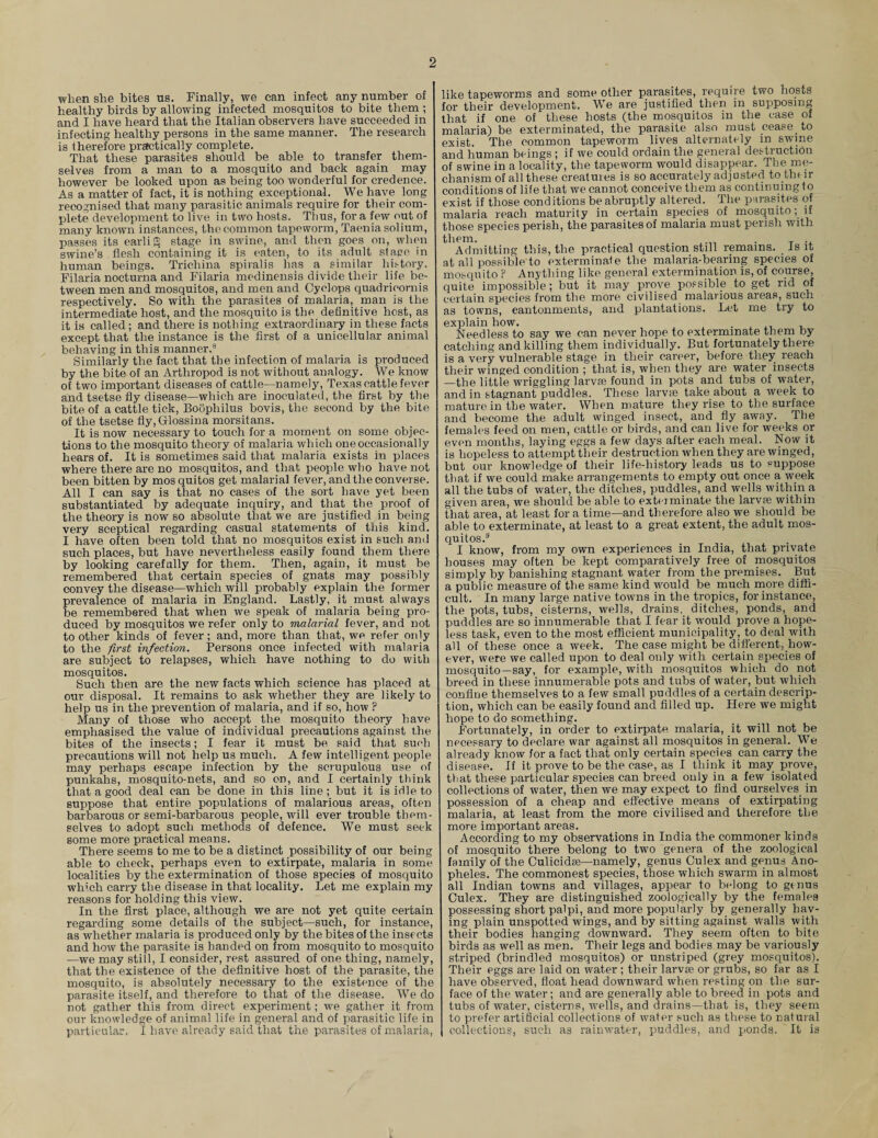 o when she bites us. Finally, we can infect any number of healthy birds by allowing infected mosquitos to bite them ; and I have heard that the Italian observers have succeeded in infecting healthy persons in the same manner. The research is therefore practically complete. That these parasites should be able to transfer them¬ selves from a man to a mosquito and back again may however be looked upon as being too wonderful for credence. As a matter of fact, it is nothing exceptional. We have long recognised that many parasitic animals require for their com¬ plete development to live in two hosts. Thus, for a few out of many known instances, thocommon tapeworm, Taenia solium, passes its earlifS stage in swine, and then goes on, when swine’s flesh containing it is eaten, to its adult stage in human beings. Trichina spiralis has a similar history. Filaria nocturna and Filaria medinensis divide their life be¬ tween men and mosquitos, and men and Cyclops quadricornis respectively. So with the parasites of malaria, man is the intermediate host, and the mosquito is the definitive host, as it is called ; and there is nothing extraordinary in these facts except that the instance is the first of a unicellular animal behaving in this manner.8 Similarly the fact that the infection of malaria is produced by the bite of an Arthropod is not without analogy. We know of two important diseases of cattle—namely, Texas cattle fever and tsetse fly disease—which are inoculated, the first by the bite of a cattle tick, Boophilus bovis, the second by the bite of the tsetse fly,Glossina morsitans. It is now necessary to touch for a moment on some objec¬ tions to the mosquito theory of malaria which one occasionally hears of. It is sometimes said that malaria exists in places where there are no mosquitos, and that people who have not been bitten by mos quitos get malarial fever, and the converse. All I can say is that no cases of the sort have yet been substantiated by adequate inquiry, and that the proof of the theory is now so absolute that we are justified in being very sceptical regarding casual statements of this kind. I have often been told that no mosquitos exist in such and such places, but have nevertheless easily found them there by looking carefully for them. Then, again, it must be remembered that certain species of gnats may possibly convey the disease—which will probably explain the former prevalence of malaria in England. Lastly, it must always be remembered that when we speak of malaria being pro¬ duced by mosquitos we refer only to malarial fever, and not to other kinds of fever; and, more than that, we refer only to the first infection. Persons once infected with malaria are subject to relapses, which have nothing to do with mosquitos. Such then are the new facts which science has placed at our disposal. It remains to ask whether they are likely to help us in the prevention of malaria, and if so, how ? Many of those who accept the mosquito theory have emphasised the value of individual precautions against the bites of the insects; I fear it must be said that such precautions will not help us much. A few intelligent people may perhaps escape infection by the scrupulous use of punkahs, mosquito-nets, and so on, and I certainly think that a good deal can be done in this line; but it is idle to suppose that entire populations of malarious areas, often barbarous or semi-barbarous people, will ever trouble them¬ selves to adopt such methods of defence. We must seek some more practical means. There seems to me to be a distinct possibility of our being able to check, perhaps even to extirpate, malaria in some localities by the extermination of those species of mosquito which carry the disease in that locality. Let me explain my reasons for holding this view. In the first place, although we are not yet quite certain regarding some details of the subject—such, for instance, as whether malaria is produced only by the bites of the insects and how the parasite is handed on from mosquito to mosquito —we may still, I consider, rest assured of one thing, namely, that the existence of the definitive host of the parasite, the mosquito, is absolutely necessary to the existence of the parasite itself, and therefore to that of the disease. We do not gather this from direct experiment; we gather it from our knowledge of animal life in general and of parasitic life in particular. I have already said that the parasites of malaria, like tapeworms and some other parasites, require two hosts for their development. We are justified then in supposing that if one of these hosts (the mosquitos in the case of malaria) be exterminated, the parasite also must cease to exist. The common tapeworm lives alternately in swine and human beings ; if we could ordain the general destruction of swine in a locality, the tapeworm would disappear. The me¬ chanism of all these creatures is so accurately adjusted to their conditions of life that we cannot conceive them as continuing to exist if those conditions be abruptly altered. The parasites of malaria reach maturity in certain species of mosquito; if those species perish, the parasites of malaria must perish with them. . Admitting this, the practical question still remains. Is it at all possible to exterminate the malaria-bearing species of mosquito ? Anything like general extermination is, of course, quite impossible; but it may prove possible to get rid of certain species from the more civilised malarious areas, such as towns, cantonments, and plantations. Let me try to explain how. . , Needless to say we can never hope to exterminate them by catching and killing them individually. But fortunately there is a very vulnerable stage in their career, before they reach their winged condition ; that is, when they are water insects —the little wriggling larvae found in pots and tubs of water, and in stagnant puddles. These larvifi take about a week to mature in the water. When mature they rise to the surface and become the adult winged insect, and fly away. The females feed on men, cattle or birds, and can live for weeks or even months, laying eggs a few days after each meal. Now it is hopeless to attempt their destruction when they are winged, but our knowledge of their life-history leads us to suppose that if we could make arrangements to empty out once a week all the tubs of water, the ditches, puddles, and wells within a given area, we should be able to exterminate the larva} within that area, at least fora time—and therefore also we should be able to exterminate, at least to a great extent, the adult mos¬ quitos.3 I know, from my own experiences in India, that private houses may often be kept comparatively free of mosquitos simply by banishing stagnant water from the premises. But a public measure of the same kind would be much more diffi¬ cult. In many large native towns in the tropics, for instance, the pots, tubs, cisterns, wells, drains,_ ditches, ponds, and puddles are so innumerable that I fear it would prove a hope¬ less task, even to the most efficient municipality, to deal with all of these once a week. The case might be different, how¬ ever, were we called upon to deal only with certain species of mosquito—say, for example, with mosquitos which do not breed in these innumerable pots and tubs of water, but which confine themselves to a few small puddles of a certain descrip¬ tion, which can be easily found and filled up. Here we might hope to do something. Fortunately, in order to extirpate malaria, it will not be necessary to declare war against all mosquitos in general. We already know for a fact that only certain species can carry the disease. If it prove to be the case, as I think it may prove, that these particular species can breed only in a few isolated collections of water, then we may expect to find ourselves in possession of a cheap and effective means of extirpating malaria, at least from the more civilised and therefore the more important areas. According to my observations in India the commoner kinds of mosquito there belong to two genera of the zoological family of the Culicidse—namely, genus Culex and genus Ano¬ pheles. The commonest species, those which swarm in almost all Indian towns and villages, appear to belong to genus Culex. They are distinguished zoologically by the females possessing short palpi, and more popularly by generally hav¬ ing plain unspotted wings, and by sitting against Walls with their bodies hanging downward. They seem often to bite birds as well as men. Their legs and bodies may be variously striped (brindled mosquitos) or unstriped (grey mosquitos). Their eggs are laid on water ; their larvae or grubs, so far as I have observed, float head downward when resting on the sur¬ face of the water; and are generally able to breed in pots and tubs of water, cisterns, wells, and drains—that is, they seem to prefer artificial collections of water such as these to natural collections, such as rainwater, puddles, and ponds. It is
