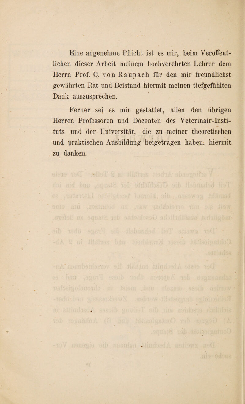 Eine angenehme Pflicht ist es mir, beim Veröffent¬ lichen dieser Arbeit meinem hochverehrten Lehrer dem Herrn Prof. C. von Raup ach für den mir freundlichst gewährten Rat und Beistand hiermit meinen tiefgefühlten Dank auszusprechen. Ferner sei es mir gestattet, allen den übrigen Herren Professoren und Docenten des Veterinair-Insti- tuts und der Universität, die zu meiner theoretischen und praktischen Ausbildung beigetragen haben, hiermit zu danken. ✓