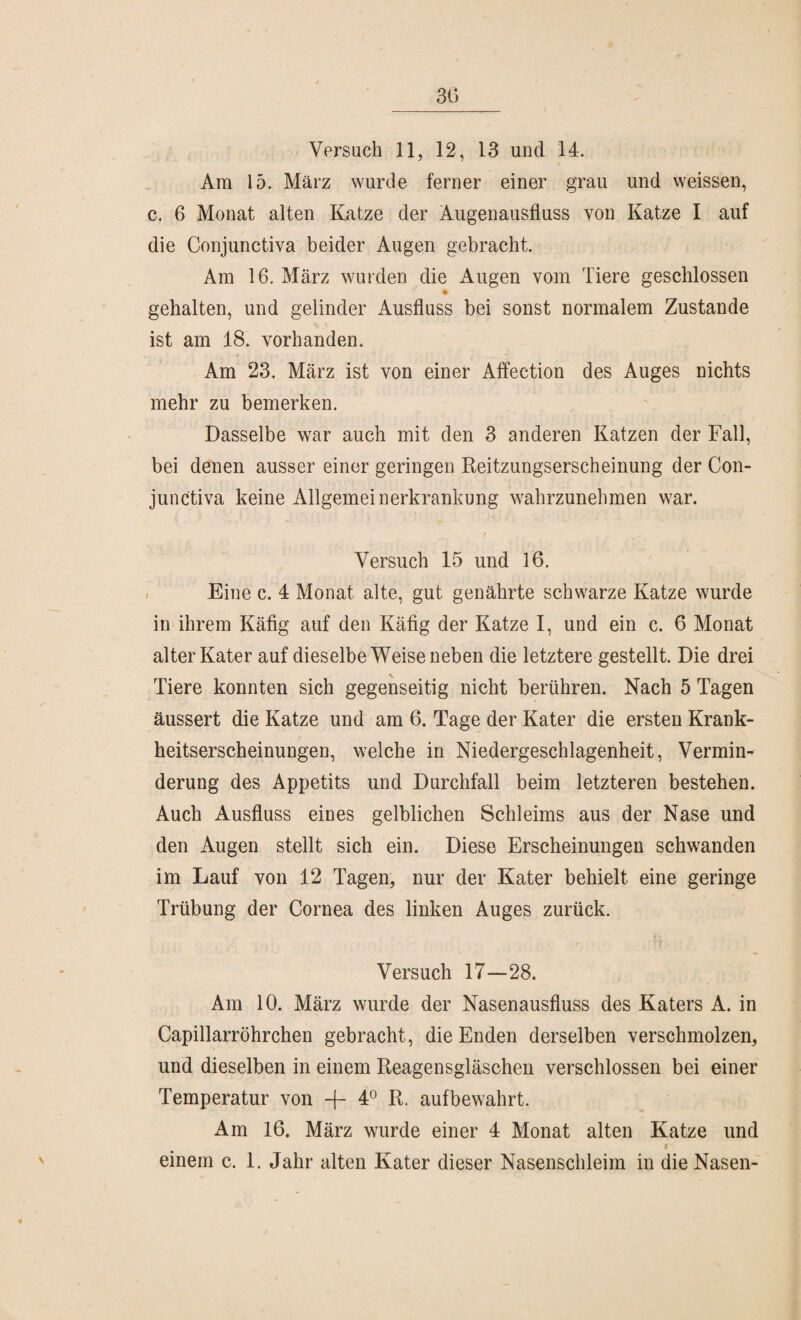 30 Versuch 11, 12, 13 und 14. Am 15. März wurde ferner einer grau und weissen, c. 6 Monat alten Katze der Augenausfluss von Katze I auf die Conjunctiva beider Augen gebracht. Am 16. März wurden die ilugen vom Tiere geschlossen gehalten, und gelinder Ausfluss bei sonst normalem Zustande ist am 18. vorhanden. Am 23. März ist von einer Affection des Auges nichts mehr zu bemerken. Dasselbe war auch mit den 3 anderen Katzen der Fall, bei denen ausser einer geringen Reitzungserscheinung der Con¬ junctiva keine Allgemeinerkrankung wahrzunehmen war. Versuch 15 und 16. Eine c. 4 Monat alte, gut genährte schwarze Katze wurde in ihrem Käfig auf den Käfig der Katze I, und ein c. 6 Monat alter Kater auf dieselbe Weiseneben die letztere gestellt. Die drei Tiere konnten sich gegenseitig nicht berühren. Nach 5 Tagen äussert die Katze und am 6. Tage der Kater die ersten Krank¬ heitserscheinungen, welche in Niedergeschlagenheit, Vermin¬ derung des Appetits und Durchfall beim letzteren bestehen. Auch Ausfluss eines gelblichen Schleims aus der Nase und den Augen stellt sich ein. Diese Erscheinungen schwanden im Lauf von 12 Tagen, nur der Kater behielt eine geringe Trübung der Cornea des linken Auges zurück. Versuch 17—28. Am 10. März wurde der Nasenausfluss des Katers A. in Capillarröhrchen gebracht, die Enden derselben verschmolzen, und dieselben in einem Reagensgläschen verschlossen bei einer Temperatur von 4° R. auf bewahrt. Am 16. März wurde einer 4 Monat alten Katze und i einem c. 1. Jahr alten Kater dieser Nasenschleim in die Nasen-
