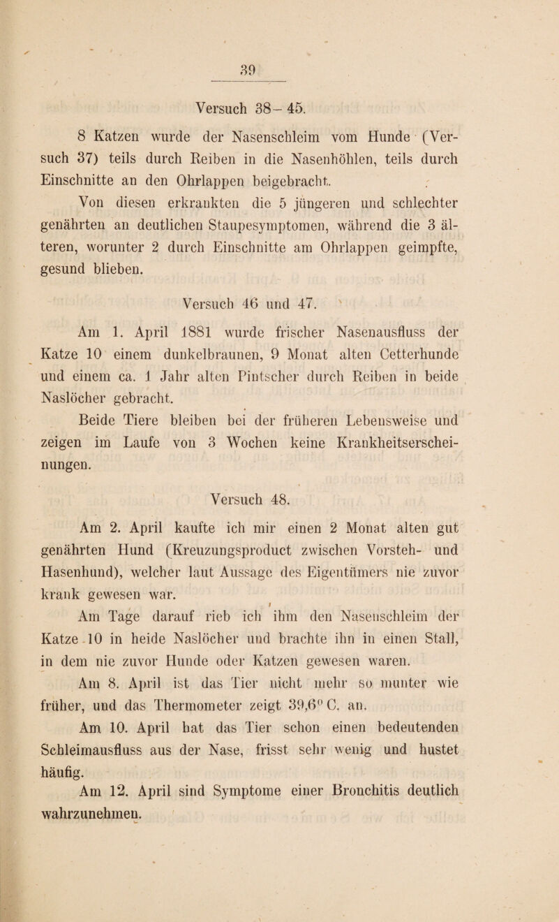 Versuch 38- 45. 8 Katzen wurde der Nasenschleim vom Hunde (Ver¬ such 37) teils durch Reiben in die Nasenhöhlen, teils durch Einschnitte an den Ohrlappen beigebracht. Von diesen erkrankten die 5 jüngeren und schlechter genährten an deutlichen Staupesymptomen, während die 3 äl¬ teren, worunter 2 durch Einschnitte am Ohrlappen geimpfte, gesund blieben. Versuch 46 und 47. Am 1. April 1881 wurde frischer Nasenausfluss der Katze 10 einem dunkelbraunen, 9 Monat alten Cetterhunde und einem ca. 1 Jahr alten Pintscher durch Reiben in beide Naslöcher gebracht. Beide Tiere bleiben bei der früheren Lebensweise und zeigen im Laufe von 3 Wochen keine Krankheitserschei¬ nungen. ■ * x . * Versuch 48. Am 2. April kaufte ich mir einen 2 Monat alten gut genährten Hund (Ilreuzungsproduct zwischen Vorsteh- und Hasenhund), welcher laut Aussage des Eigentümers nie zuvor krank gewesen war. f Am Tage darauf rieb ich ihm den Nasenschleim der Katze 10 in heide Naslöcher und brachte ihn in einen Stall, in dem nie zuvor Hunde oder Katzen gewesen waren. Am 8. April ist das Tier nicht mehr so munter wie früher, und das Thermometer zeigt 39,6° C. an. Am 10. April hat das Tier schon einen bedeutenden Schleimausfluss aus der Nase, frisst sehr wenig und hustet häufig. Am 12. April sind Symptome einer Bronchitis deutlich wahrzunehmen.