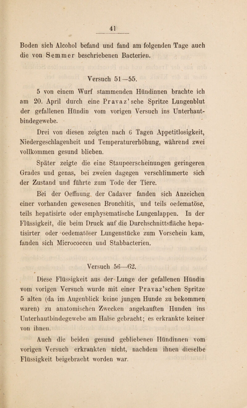 Boden sich Alcohol befand und fand am folgenden Tage auch die von Semmer beschriebenen Bacterien. Versuch 51—55. 5 von einem Wurf stammenden Hündinnen brachte ich am 20. April durch eine Pravaz’sche Spritze Lungenblut der gefallenen Hündin vom vorigen Versuch ins Unterhaut¬ bindegewebe. Drei von diesen zeigten nach 6 Tagen Appetitlosigkeit, Niedergeschlagenheit und Temperaturerhöhung, während zwei vollkommen gesund blieben. Später zeigte die eine Staupeerscheinungen geringeren Grades und genas, bei zweien dagegen verschlimmerte sich der Zustand und führte zum Tode der Tiere. Bei der Oeffnung.. der Cadaver fanden sich Anzeichen einer vorhanden gewesenen Bronchitis, und teils oedematöse, teils hepatisirte oder emphysematische Lungenlappen. In der Flüssigkeit, die beim Druck auf die Durchschnittsfläche hepa- \ tisirter oder oedematöser Lungenstücke zum Vorschein kam, fanden sich Micrococcen und Stabbacterien. Versuch 56—62. Diese Flüssigkeit aus der Lunge der gefallenen Hündin vom vorigen Versuch wurde mit einer Pr avaz’sehen Spritze 5 alten (da im Augenblick keine jungen Hunde zu bekommen waren) zu anatomischen Zwecken angekauften Hunden ins Unterhautbindegewebe am Halse gebracht; es erkrankte keiner von ihnen. Auch die beiden gesund gebliebenen Hündinnen vom vorigen Versuch erkrankten nicht, nachdem ihnen dieselbe Flüssigkeit beigebracht worden war.