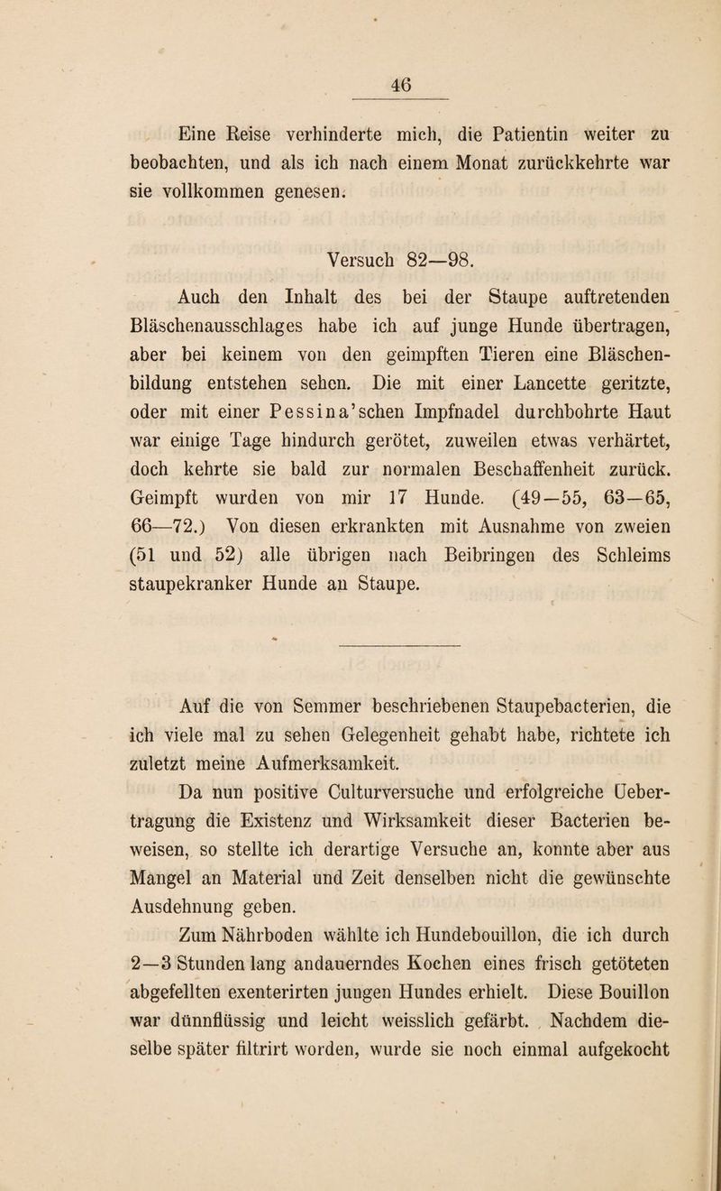 Eine Reise verhinderte mich, die Patientin weiter zu beobachten, und als ich nach einem Monat zurückkehrte war sie vollkommen genesen. Versuch 82—98. Auch den Inhalt des bei der Staupe auftretenden Bläschenausschlages habe ich auf junge Hunde übertragen, aber bei keinem von den geimpften Tieren eine Bläschen¬ bildung entstehen sehen. Die mit einer Lancette geritzte, oder mit einer Pessina’sehen Impfnadel durchbohrte Haut war einige Tage hindurch gerötet, zuweilen etwas verhärtet, doch kehrte sie bald zur normalen Beschaffenheit zurück. Geimpft wurden von mir 17 Hunde. (49—55, 63—65, 66—72.) Von diesen erkrankten mit Ausnahme von zweien (51 und 52) alle übrigen nach Beibringen des Schleims staupekranker Hunde an Staupe. Auf die von Semmer beschriebenen Staupebacterien, die ich viele mal zu sehen Gelegenheit gehabt habe, richtete ich zuletzt meine Aufmerksamkeit. Da nun positive Culturversuche und erfolgreiche Ueber- tragung die Existenz und Wirksamkeit dieser Bacterien be¬ weisen, so stellte ich derartige Versuche an, konnte aber aus Mangel an Material und Zeit denselben nicht die gewünschte Ausdehnung geben. Zum Nährboden wählte ich Hundebouillon, die ich durch 2—3 Stunden lang andauerndes Kochen eines frisch getöteten abgefeilten exenterirten jungen Hundes erhielt. Diese Bouillon war dünnflüssig und leicht weisslich gefärbt. Nachdem die¬ selbe später filtrirt worden, wurde sie noch einmal aufgekocht