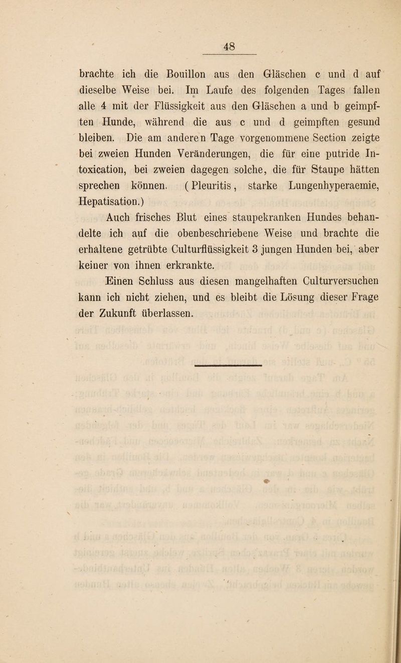 brachte ich die Bouillon aus den Gläschen c und d auf dieselbe Weise bei. Im Laufe des folgenden Tages fallen alle 4 mit der Flüssigkeit aus den Gläschen a und b geimpf¬ ten Hunde, während die aus c und d geimpften gesund bleiben. Die am anderen Tage vorgenommene Section zeigte bei zweien Hunden Veränderungen, die für eine putride In- toxication, bei zweien dagegen solche, die für Staupe hätten sprechen können. (Pleuritis, starke Lungenhyperaemie, Hepatisation.) Auch frisches Blut eines staupekranken Hundes behan¬ delte ich auf die obenbeschriebene Weise und brachte die % erhaltene getrübte Culturflüssigkeit 3 jungen Hunden bei, aber keiner von ihnen erkrankte. Einen Schluss aus diesen mangelhaften Culturversuchen kann ich nicht ziehen, und es bleibt die Lösung dieser Frage der Zukunft überlassen.