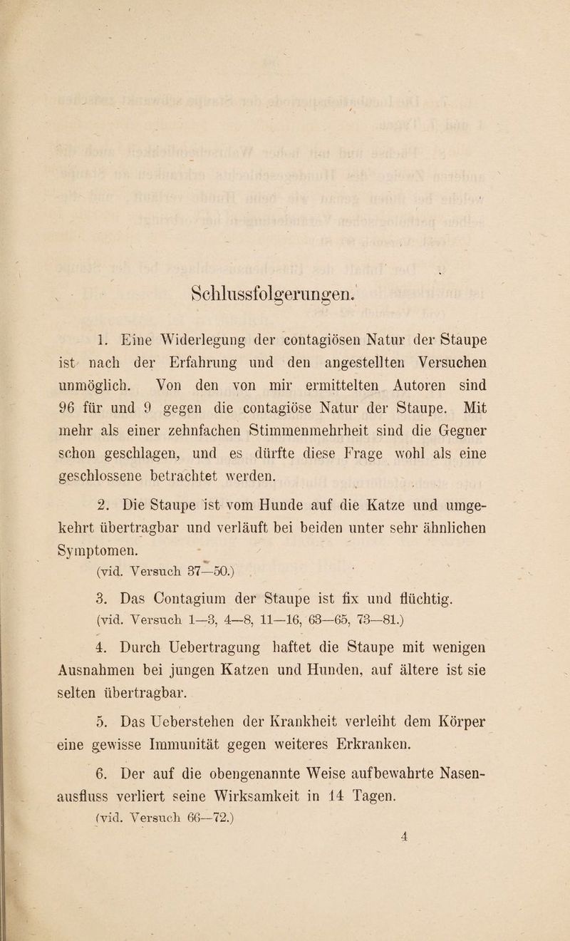 V Schlussfolgerungen« 1. Eine Widerlegung der contagiösen Natur der Staupe ist nach der Erfahrung und den angestellten Versuchen unmöglich. Von den von mir ermittelten Autoren sind 96 für und 9 gegen die contagiöse Natur der Staupe. Mit mehr als einer zehnfachen Stimmenmehrheit sind die Gegner schon geschlagen, und es dürfte diese Frage wohl als eine geschlossene betrachtet werden. % r 2. Die Staupe ist vom Hunde auf die Katze und umge¬ kehrt übertragbar und verläuft bei beiden unter sehr ähnlichen Symptomen. (vid. Versuch 87—50.) 3. Das Contagium der Staupe ist fix und flüchtig. (vid. Versuch 1—3, 4-8, 11—16, 63-65, 73-81.) 4. Durch Uebertragung haftet die Staupe mit wenigen Ausnahmen bei jungen Katzen und Hunden, auf ältere ist sie selten übertragbar. 5. Das LTeberstehen der Krankheit verleiht dem Körper eine gewisse Immunität gegen weiteres Erkranken. 6. Der auf die obengenannte Weise aufbewahrte Nasen¬ ausfluss verliert seine Wirksamkeit in 14 Tagen. (vid. Versuch 66—72.) 4
