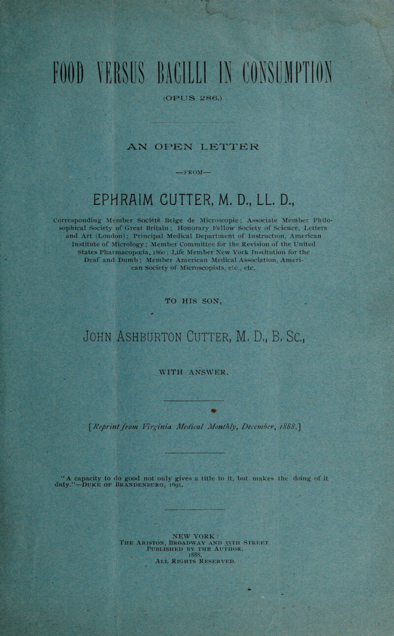 FOOD VERSUS BACILLI IK (OPUS 286.) AIM OPEN LETTER — FROM— EPHRAIM CUTTER, M. D., LL. D., Corresponding Member Society Beige de Mieroscopie; Associate Member Philo¬ sophical Society of Great Britain ; Honorary Fellow Society of Science, Letters and Art (London); Principal Medical Department of Instruction, American Institute of Micrology; Member Committee for the Revision of the United States Pharmacopoeia, i860 ; Life Member New York Institution for the Deaf and Dumb ; Member American Medical Association, Ameri¬ can Society of Microscopists, etc., etc. TO HIS SON, * John Ashburton Cutter, M, D„ B, Sc., WITH ANSWER. [.Reprint from Virginia Medical Monthly, December, 1888.] “A capacity to do good not only gives a title to it, but makes the doing of it duty.”—Duke of Brandenburg, 1691. NEW YORK: The Ariston, Broadway and 55TH Street. Published by the Author. 1888. All Rights Reserved.