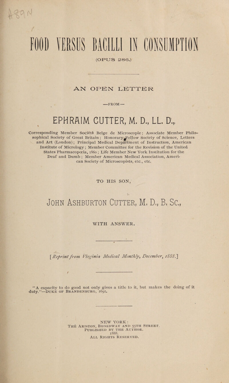 p I USDS BACILLI IS COISDIPTIi (OPUS 286.) AN OPEN LETTER —FROM — EPHRAIM CUTTER, M. D., LL. D„. \ Corresponding Member Soci6te Beige de Microscopie; Associate Member Philo¬ sophical Society of Great Britain ; Honorary ^Fellow Society of Science, Betters and Art (Bondon); Principal Medical Department of Instruction, American Institute of Micrology ; Member Committee for the Revision of the United- States Pharmacopoeia, i860 ; Bife Member New York Institution for the Deaf and Dumb ; Member American Medical Association, Amerb can Society of Microscopists, etc., etc. TO HIS SON, John Ashburton Cutter, M, D„ B, Sc., WITH ANSWER. [ Reprint from Virginia Medical Monthly, December, i888.~\ / “A capacity to do good not only gives a title to it, but makes the doing of it duty.”—Duke of Brandenburg, 1691. NEW YORK: The Ariston, Broadway and 55TH Street. Published by the Author. 1888. All Rights Reserved.