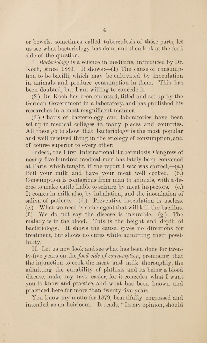 or bowels, sometimes called tuberculosis of those parts, let us see what bacteriology has done, and then look at the food side of the question. I. Bacteriology is a science in medicine, introduced by Dr. Koch, since 1880. It shows:—(1) The cause of consump¬ tion to be bacilli, which may be cultivated by inoculation, in animals and produce consumption in them. This has been doubted, but I am willing to concede it. (2.) Dr. Koch has been endorsed, titled and set up by the German Government in a laboratory, and has published his researches in a most magnificent manner. (3.) Chairs of bacteriology and laboratories have been set up in medical colleges in many places and countries. All these go to show that bacteriology is the most popular and wTell received thing in the etiology of consumption, and of course superior to every other. Indeed, the First International Tuberculosis Congress of nearly five-hundred medical men has lately been convened at Paris, which taught, if the report I saw was correct,—(a.) Boil your milk and have your meat well cooked, (b.) Consumption is contagious from man to animals, with a de¬ cree to make cattle liable to seizure by meat inspectors, (c.) It comes in milk also, by inhalation, and the inoculation of saliva of patients, (d.) Preventive inoculation is useless, (e.) What we need is some agent that wall kill the bacillus, (f.) We do not say the disease is incurable, (g.) The malady is in the blood. This is the height and depth of bacteriology. It shows the cause, gives no directions for treatment, but shows no cures while admitting their possi¬ bility. II. Let us now look and see what has been done for twen¬ ty-five years on the food side of consumption, premising that the injunction to cook the meat 'and milk thoroughly, the admitting the curability of phthisis and its being a blood disease, make my task easier, for it concedes what I want you to know and practice, and what has been known and practiced here for more than twenty-five years. You know my motto for 1879, beautifully engrossed and intended as an heirloom. It reads, “ In. my opinion, should