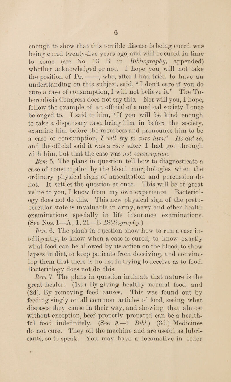 enough to show that this terrible disease is being cured, was being cured twenty-five years ago, and will be cured in time to come (see No. 13 B in Bibliography, appended) whether acknowledged or not. I hope you wall not take the position of Dr.-, who, after I had tried to have an understanding on this subject, said, “I don’t care if you do cure a case of consumption, I will not believe it.” The Tu¬ berculosis Congress does not say this. Nor will you, I hope, follow the example of an official of a medical society I once belonged to. I said to him, “If you will be kind enough to take a dispensary case, bring him in before the society, examine him before the members and pronounce him to be a case of consumption, I will try to cure him.” He did so? and the official said it was a cure after I had got through with him, but that the case was not consumption. Item 5. The plans in question tell how to diagnosticate a case of consumption by the blood morphologies when the- ordinary physical signs of auscultation and percussion do not. It settles the question at once. This will be of great value to you, I know from my own experience. Bacteriol¬ ogy does not do this. This new physical sign of the pretu- bercular state is invaluable in army, navy and other health examinations, specially in life insurance examinations.. (See Nos. 1—A; 1, 21—B Bibliography.) Item 6. The plans in question show how to run a case in¬ telligently, to know when a case is cured, to know exactly what food can be allowed by its action on the blood, to show lapses in diet, to keep patients from deceiving, and convinc¬ ing them that there is no use in trying to deceive as to food. Bacteriology does not do this. Item 7. The plans in question intimate that nature is the great healer: (1st.) By giving healthy normal food, and (2d). By removing food causes. This was found out by feeding singly on all common articles of food, seeing what diseases they cause in their way, and showing that almost without exception, beef properly prepared can be a health¬ ful food indefinitely. (See A—1 Bibl.) (3d.) Medicines do not cure. They oil the machine and are useful as lubri¬ cants, so to speak. You may have a locomotive in order ♦