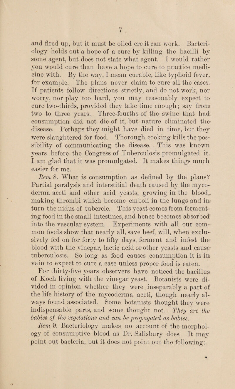 and fired up, but it must be oiled ere it can work. Bacteri¬ ology holds out a hope of a cure by killing the bacilli by some agent, but does not state what agent. I would rather you would cure than have a hope to cure to practice medi¬ cine with. By the way, I mean curable, like typhoid fever,, for example. The plans never claim to cure all the cases. If patients follow directions strictly, and do not work, nor worry, nor play too hard, you may reasonably expect to cure two-thirds, provided they take time enough ; say from two to three years. Three-fourths of the swine that had consumption did not die of it, but nature eliminated the- disease. Perhaps they might have died in time, but they were slaughtered for food. Thorough cooking kills the pos¬ sibility of communicating the disease. This was known years before the Congress of Tuberculosis promulgated it. I am glad that it was promulgated. It makes things much easier for me. Item 8. What is consumption as defined by the plans? Partial paralysis and interstitial death caused by the myco- derma aceti and other acid yeasts, growing in the bloodr making thrombi which become emboli in the lungs and in turn the nidus of tubercle. This yeast comes from ferment¬ ing food in the small intestines, and hence becomes absorbed into the vascular system. Experiments with all our com¬ mon foods show that nearly all, save beef, will, when exclu¬ sively fed on for forty to fifty days, ferment and infest the- blood with the vinegar, lactic acid or other yeasts and causn tuberculosis. So long as food causes consumption it is in vain to expect to cure a case unless proper food is eaten. For thirty-five years observers have noticed the bacillus of Koch living with the vinegar yeast. Botanists were di¬ vided in opinion whether they were inseparably a part of the life history of the mycoderma aceti, though nearly al¬ ways found associated. Some botanists thought they were indispensable parts, and some thought not. They are the babies of the vegetations and can be 'propagated as babies. Item 9. Bacteriology makes no account of the morphol¬ ogy of consumptive blood as Dr. Salisbury does. It may “point out bacteria, but it does not point out the following: