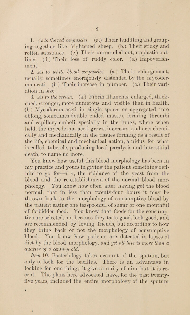 1. As to the red corpuscles, (a.) Their huddling and group¬ ing together like frightened sheep, (b.) Their sticky and rotten substance, (c.) Their unrounded out, unplastic out¬ lines. (d.) Their loss of ruddy color, (e.) Impoverish¬ ment. 2. As to white blood corpuscles, (a.) Their enlargement, usually sometimes enormously distended by the mycoder- ma aceti. (b.) Their increase in number, (c.) Their vari¬ ation in size. 3. As to the serum, (a.) Fibrin filaments enlarged, thick¬ ened, stronger, more numerous and visible than in health. ,(b.) My coderma aceti in single spores or aggregated into oblong, sometimes double ended masses, forming thrombi and capillary emboli, specially in the lungs, where when held, the mycoderma aceti grows, increases, and acts chemi¬ cally and mechanically in the tissues forming as a result of the life, chemical and mechanical action, a nidus for what is called tubercle, producing local paralysis and interstitial •death, to name no more. You know how useful this blood morphology has been in my practice and yours in giving the patient something defi¬ nite to go for—i. e.j the riddance of the yeast from the blood and the re-establishment of the normal blood mor¬ phology. You know how often after having got the blood normal, that in less than twenty-four hours it may be thrown back to the morphology of consumptive blood by the patient eating one teaspoonful of sugar or one mouthful of forbidden food. You know that foods for the consump¬ tive are selected, not because they taste good, look good, and :are recommended by loving friends, but according to how they bring back or not the morphology of consumptive blood. You know how patients are detected in lapses of diet by the blood morphology, and yet all this is more than a quarter of a century old. Item 10. Bacteriology takes account of the sputum, but only to look for the bacillus. There is an advantage in looking for one thing; it gives a unity of aim, but it is re¬ cent. The plans here advocated have, for the past twenty- five years, included the entire morphology of the sputum